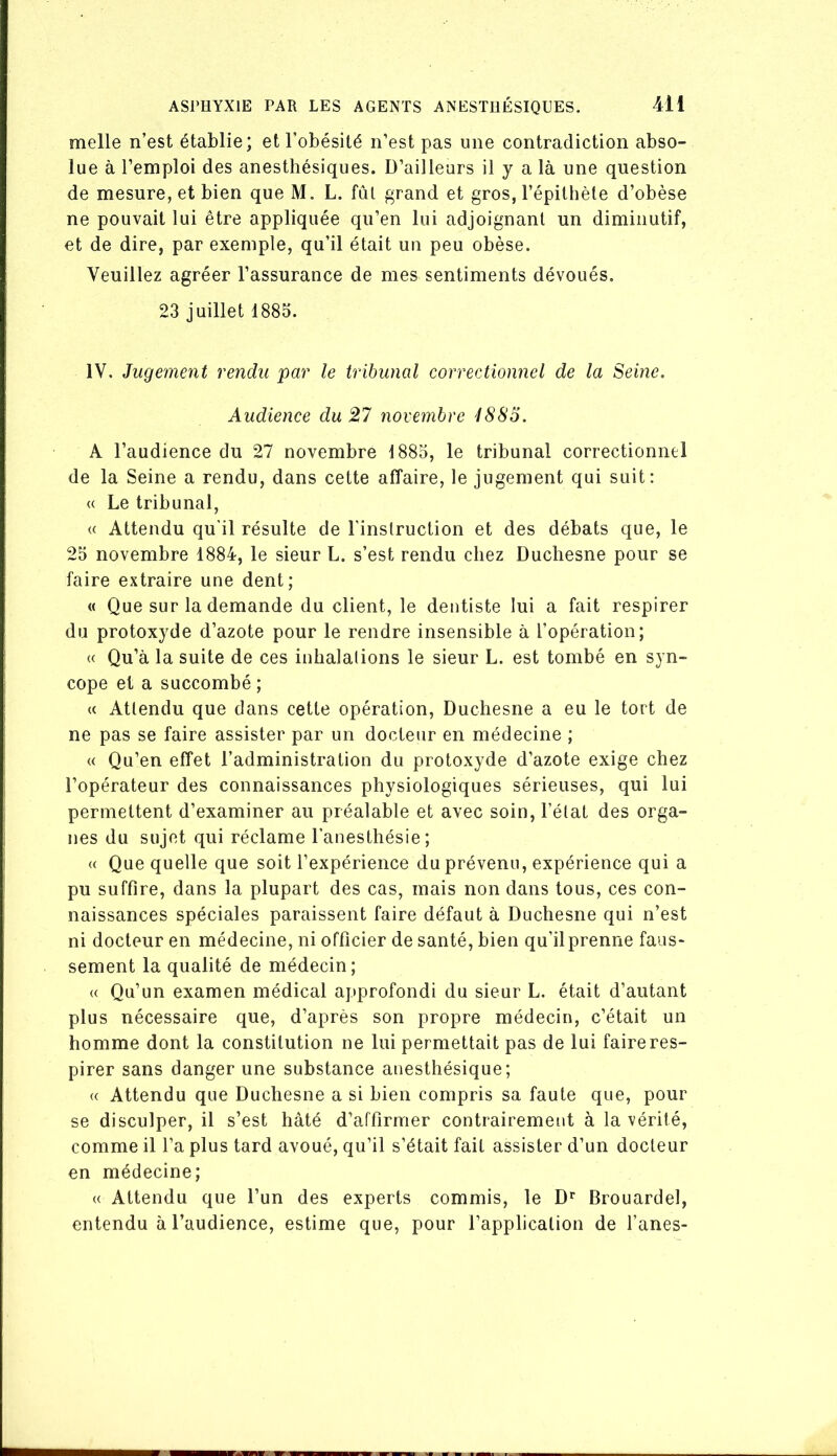 melle n’est établie; et l’obésité n’est pas une contradiction abso- lue à l’emploi des anesthésiques. D’ailleurs il y a là une question de mesure, et bien que M. L. fut grand et gros, l’épithète d’obèse ne pouvait lui être appliquée qu’en lui adjoignant un diminutif, et de dire, par exemple, qu’il était un peu obèse. Veuillez agréer l’assurance de mes sentiments dévoués. 23 juillet 1885. IV. Jugement rendu par le tribunal correctionnel de la Seine. Audience du 27 novembre 1883. A l’audience du 27 novembre 1885, le tribunal correctionnel de la Seine a rendu, dans cette affaire, le jugement qui suit: « Le tribunal, « Attendu qu'il résulte de l'instruction et des débats que, le 25 novembre 1884, le sieur L. s’est rendu chez Duchesne pour se faire extraire une dent; « Que sur la demande du client, le dentiste lui a fait respirer du protoxyde d’azote pour le rendre insensible à l’opération; (( Qu’à la suite de ces inhalations le sieur L. est tombé en syn- cope et a succombé ; « Attendu que dans cette opération, Duchesne a eu le tort de ne pas se faire assister par un docteur en médecine ; « Qu’en effet l’administration du protoxyde d’azote exige chez l’opérateur des connaissances physiologiques sérieuses, qui lui permettent d’examiner au préalable et avec soin, l’état des orga- nes du sujet qui réclame l’anesthésie; « Que quelle que soit l’expérience du prévenu, expérience qui a pu suffire, dans la plupart des cas, mais non dans tous, ces con- naissances spéciales paraissent faire défaut à Duchesne qui n’est ni docteur en médecine, ni officier de santé, bien qu’il prenne faus- sement la qualité de médecin; (( Qu’un examen médical approfondi du sieur L. était d’autant plus nécessaire que, d’après son propre médecin, c’était un homme dont la constitution ne lui permettait pas de lui faire res- pirer sans danger une substance anesthésique; « Attendu que Duchesne a si bien compris sa faute que, pour se disculper, il s’est hâté d’affirmer contrairement à la vérité, comme il l’a plus tard avoué, qu’il s’était fait assister d’un docteur en médecine; « Attendu que l’un des experts commis, le D^ Brouardel, entendu à l’audience, estime que, pour l’application de l’anes-