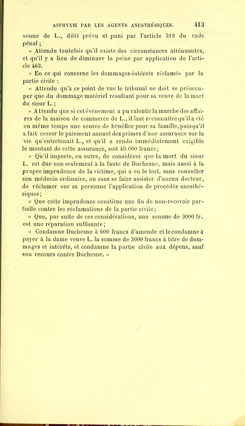 sonne de L., délit prévu et puni par l’article 319 du code pénal ; « Attendu toutefois qu'il existe des circonstances atténuantes, et qu’il y a lieu de diminuer la peine par application de l’arti- cle 463. « En ce qui concerne les dommages-intérêts réclamés par la partie civile : (( Attendu qu’à ce point de vue le tribunal ne doit se préoccu- per que du dommage matériel résultant pour sa veuve de la mort du sieur L. ; « Attendu que si cetévénemenl a pu ralentirla marche des affai- res de la maison de commerce de L., il faut reconnaitrequ’ila été en même temps une source de bénéfice pour sa famille, puisqu’il a fait cesser le paiement annuel des primes d’une assurance sur la vie qu’entretenait L., et qu’il a rendu immédiatement exigible le montant de cette assurance, soit 40.000 francs; « Qh’il importe, en outre, de considérer que la mort du sieur L. est due non seulement à la faute de Duchesne, mais aussi à la propre imprudence de la victime, qui a eu le tort, sans consulter son médecin ordinaire, ou sans se faire assister d’aucun docteur, do réclamer sur sa personne l’application de procédés anesthé- siques; « Que cette imprudence constitue une fin de non-recevoir par- tielle contre les réclamations de la partie civile; « Que, par suite de ces considérations, une somme de 3000 fr. est une réparation suffisante ; « Condamne Duchesne à 600 francs d’amende et le condamne à payer à la dame veuve L. la somme de 3000 francs à titre de dom- mages et intérêts, et condamne la partie civile aux dépens, sauf son recours contre Duchesne. »