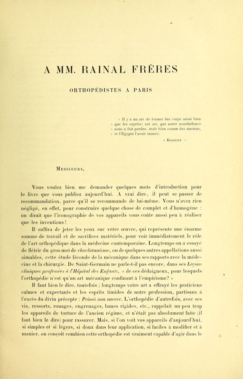 A MM. RAINAL FRÈRES ORTHOPÉDISTES A PARIS (( Il y a un art de former les corps aussi bien « que les esprits; cet art, que notre nonchalance '< nous a fait perdre, était bien connu des anciens, « et l'Egypte l'avait trouvé. « BOSSUET. w Messieurs, Vous voulez bien me demander quelques mots d'introduction pour le livre que vous publiez aujourd'hui. A vrai dire, il peut se passer de recommandation, parce qu'il se recommande de lui-même. Vous n'avez rien négligé, en effet, pour construire quelque chose de complet et d'homogène : on dirait que l'iconographie de vos appareils vous coûte aussi peu à réaliser que les inventions ! Il suffira de jeter les yeux sur votre œuvre, qui représente une énorme somme de travail et de sacrifices matériels, pour voir immédiatement le rôle de l'art oi'thopédique dans la médecine contemporaine. Longtemps on a essayé de flétrir du gros mot de charlatanisme, ou de quelques autres appellations aussi aimables, cette étude féconde de la mécanique dans ses rapports avec la méde- cine et la chirurgie. De Saint-Germain ne parle-t-il pas encore, dans ses Laçons cliniques professées à l'Hôpital des Enfants, « de ces dédaigneux, pour lesquels l'orthopédie n'est qu'un art mécanique confinant à l'empirisme? » Il faut bien le dire, toutefois ; longtemps votre art a effrayé les praticiens calmes et expectants et les esprits timides de notre profession, partisans à l'excès du divin précepte : Primo non nocere. L'orthopédie d'autrefois, avec ses vis, ressorts, rouages, engrenages, lames rigides, etc., rappelait un peu trop les appareils de torture de l'ancien régime, et n'était pas absolument faite (il faut bien le dire) pour rassurer. Mais, si l'on voit vos appareils d'aujourd'hui, si simples et si légers, si doux dans leur application, si faciles à modifier et à manier, on conçoit combien cette orthopédie est vraiment capable d'agir dans le