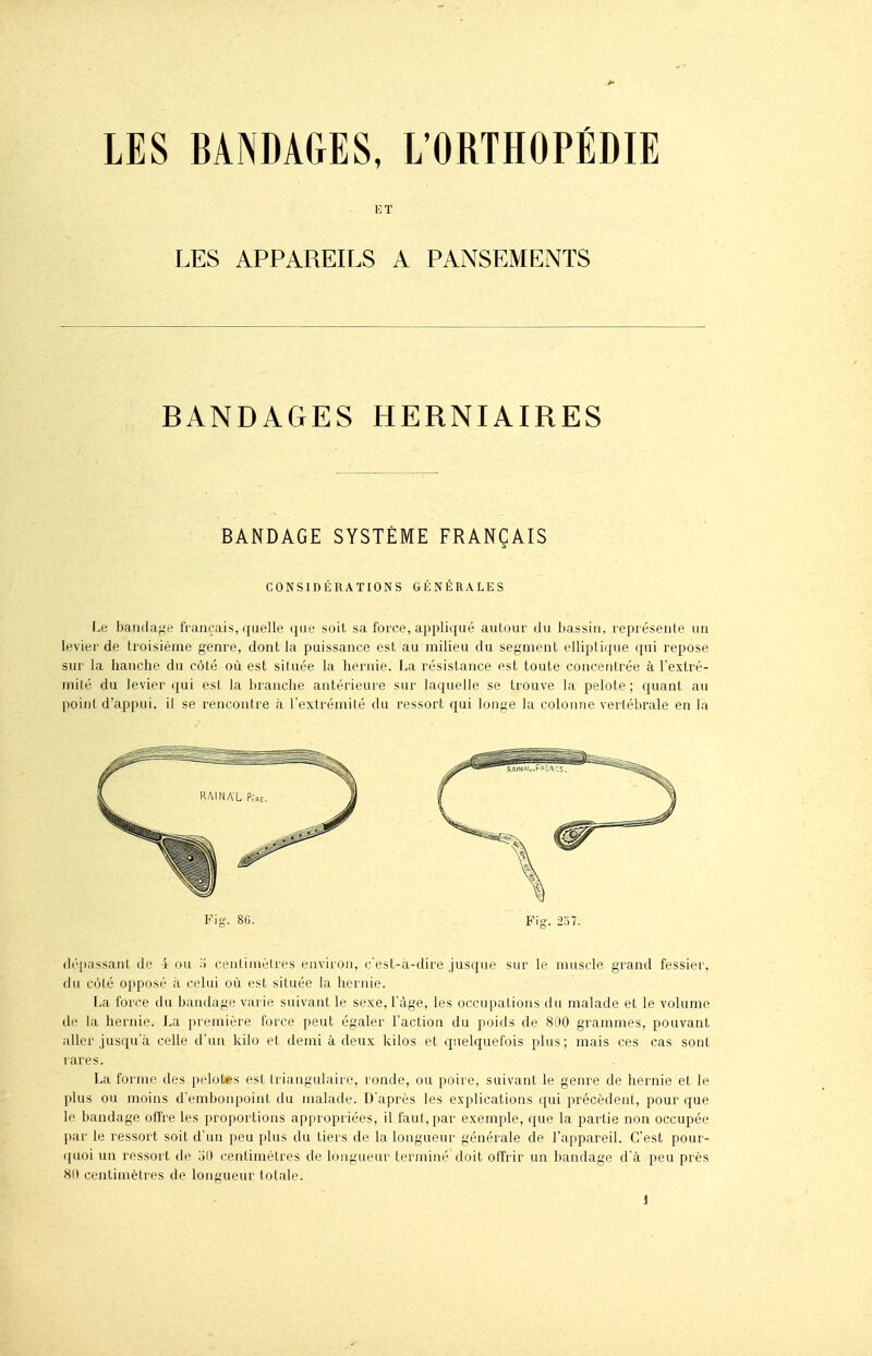 LES BANDAGES, L'ORTHOPÉDIE ET LES APPAREILS A PANSEMENTS BANDAGES HERNIAIRES BANDAGE SYSTÈME FRANÇAIS CONSIDÉRATIONS GÉNÉRALES Le bandage français, quelle que soit sa force, appliqué aulour du bassin, représente un levier de troisième genre, dont la puissance est au milieu du segment elliptique qui repose sur la hanche du côté où est située la hernie. La résistance est toute concentrée à l'extré- milé du levier qui est la branche antérieure sur laquelle se trouve la pelote; quant au point d'appui, il se rencontre à l'extrémité du ressort qui longe la colonne vertébrale en la (Ili côté opposé il celui où est située la hernie. La force du bandage varie suivant le sexe, l'âge, les occupations du malade et le volume de la hernie. La première force peut égaler l'action du poids de 81)0 grammes, pouvant aller jusqu'à celle d'un kilo et demi à deux kilos et quelquefois plus; mais ces cas sont rares. La forme des pelotes est Iriangulaire, ronde, ou poire, suivant le genre de hernie et le plus ou moins d'embonpoint du malade. D'après les explications qui précèdent, pour que le bandage offre les proportions appropriées, il faut, par exemple, que la partie non occupée par le ressort soit d'un peu plus du tiers de la longueur générale de l'appareil. C'est pour- ([uoi un ressort de '60 centimètres de longueur terminé doit offrir un bandage d'à peu près 80 centimètres de longueur totale. Kig. 86. Fig. 257.