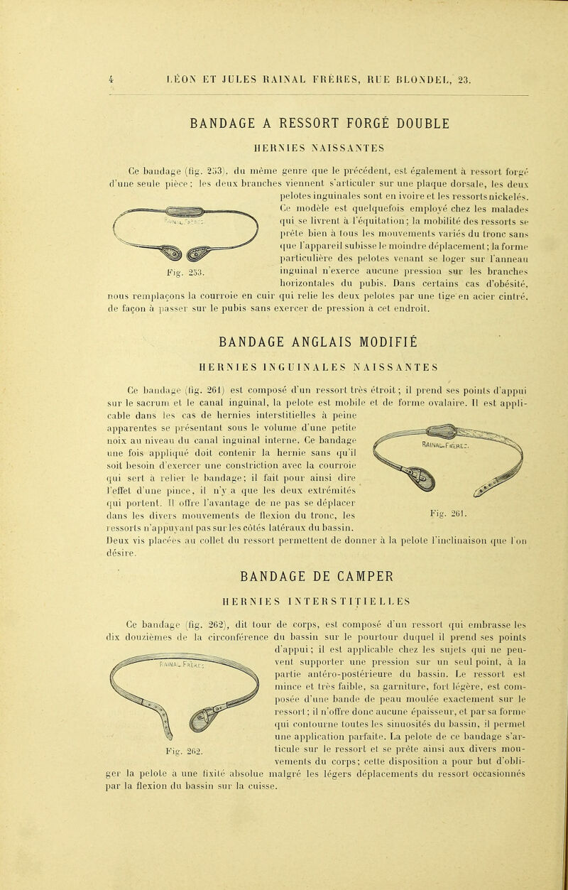 BANDAGE A RESSORT FORGÉ DOUBLE HERMES NAISSANTES Ce Ixiudage (fig. 253), du môme genre que le précédent, est également à ressort forgé d'une seule pièce; les deux branches viennent s'articuler sur une plaque dorsale, les deux pelotes inguinales sont en ivoire et les ressorts nickelés. Ce modèle est quelquefois employé chez les malades qui se livrent à l'équitation; la mobilité des ressorts se prèle bien à tous les mouvements variés du tronc sans (|ue l'appareil subisse le moindre déplacement; la forme particulière des pelotes venant se loger sur l'anneau Fig. 233. inguinal n'exerce aucune pression sur les branches horizontales du pubis. Dans certains cas d'obésité, nous remplaçons la courroie en cuir qui relie les deux pelotes par une tige en acier cintré, de façon à passer sur le pubis sans exercer de pression à cet endroit. BANDAGE ANGLAIS MODIFIÉ HERNIES INGUINALES NAISSANTES Ce bandage (fig. 261) est composé d'un ressort très étroit; il prend ses points d'appui sur le sacrum et le canal inguinal, la pelote est mobile et de forme ovalaire. Il est appli- cable dans les cas de hernies interstitielles à peine apparentes se présentant sous le volume d'une petite noix au niveau du canal inguinal interne. Ce bandage une fois appliqué doit contenir la hernie sans qu'il soit besoin d'exercer une constriction avec la courroie qui sert à relier le bandage; il fait pour ainsi dire l'effet d'une pince, il n'y a que les deux extrémités qui portent. Il offre l'avantage de ne pas se déplacer dans les divers mouvements de flexion du tronc, les ressorts n'appuyant pas sur les côtés latéraux du bassin. Deux vis placées au collet du ressort permettent de donner à la pelote l'inclinaison que l'on désire. BANDAGE DE CAMPER HERNIES INTERSTITIELLES Ce bancfage (fig. 262), dit tour de corps, est composé d'un ressort qui embrasse les dix douzièmes de la circonférence du bassin sur le pourtour duquel il prend ses points d'appui ; il est applicable chez les sujets qui ne peu- vent supporter une pression sur un seul point, à la partie aniéro-postérieure du bassin. Le ressort es! jiiince et très faible, sa garniture, fort légère, est com- posée d'une bande de peau moulée exactement sur le ressort ; il n'offre donc aucune épaisseur, et par sa forme qui contourne toutes les sinuosités du bassin, il permet une application parfaite. La pelote de ce bandage s'ar- Fic. 202. ticule sur le ressort et se prête ainsi aux divers mou- venrents du corps; celte disposition a pour but d'obli- ger la pelote à une fixité alisolue malgré les légers déplacements du ressort occasionnés par la flexion du bassin sur la cuisse.