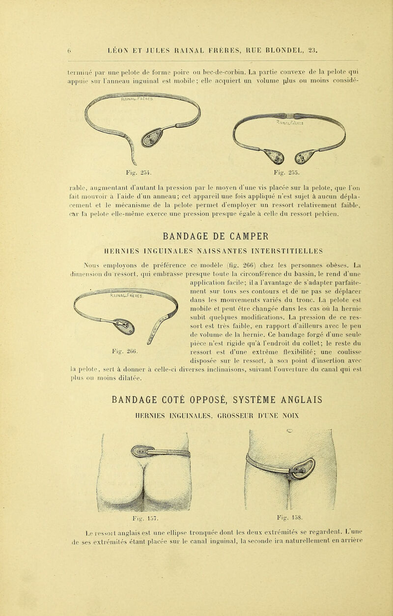 tei rniiié par une pelote de forme poire ou bec-de-corbiu. La partie convexe de la pelote qui apjinii' sur l'anneau inguinal est mobile; elle acquiert un volume plus ou moins considé- Fiff. 254. Fiff. 233. rable, augmentant d'autant la pression par le moyen d'une vis placée sur la pelote, que Ton fait mouvoir à l'aide d'un anneau; cet appareil une fois appliqué n'est sujet à aucun dépla- cement et le mécanisme de la pelote permet d'employer un ressort relativement faible, car Ta pelote elle-même exerce une pression presque égale à celle du ressort pelvien. BANDAGE DE CAMPER HERNIES INGUINALES NAISSANTES INTERSTITIELLES Nous employons de préférence ce modèle (fig. 266) chez les personnes obèses. La dimension du ressort, qui embrasse presque toute la circonférence du bassin, le rend d'une application facile; il a l'avantage de s'adapter parfaite- ment sur tous ses contours et de ne pas se déplacer dans les mouvements variés du tronc. La pelote es! mobile et peut être changée dans les cas où la hernie subit quelques modifications. La pression de ce res- sort est très faible, en rapport d'ailleurs avec le peu de volume de la hernie. Ce bandage forgé d'une seule pièce n'est rigide qu'à l'endroit du collet; le reste du ressort est d'une extrême flexibilité; une coulisse disposée sur le ressort, à son point d'insertion avec la pelote, sert à donner à celle-ci diverses inclinaisons, suivant l'ouverture du canal qui est plus ou moins dilatée. BANDAGE COTÉ OPPOSÉ, SYSTÈME ANGLAIS HERNIES INGUINALES, GROSSEUR D'UNE NOIX Flu'. 137. Fig. 138. Le ressort anglais est une ellipse tronquée dont les deux extrémités se regardent. L'une de ses extrémités étant placée sur le canal inguinal, la seconde ira naturellement en arrière