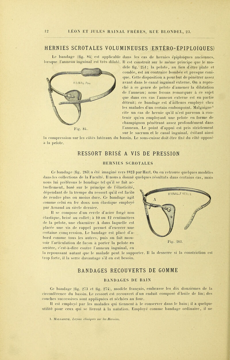 HERNIES SCROTALES VOLUMINEUSES lENTÉRO-ÉPIPLOIQUES) Le bandage (fig. 84) est applicable dans les cas de hernies épiploïqiies anciennes, lorsque l'anneau inguinal esl très dilaté. II est construit sur le même principe que le mo- dèle fig. 2ol; la pelote, au lieu d'être plate et coudée, est au contraire bombée et presque coni- que. Cette disposition a pour but de pénétrer assez avant dans le canal inguinal externe. On a repro- ché à ce genre de pelote d'amener la dilatation de l'anneau; nous ferons remarquer à ce sujet que dans ces cas l'anneau externe est en partie détruit; ce bandage est d'ailleurs employé chez les malades d'un certain embonpoint. Malgaigne* cite un cas de hernie cju'il n'est parvenu à con- tenir qu'en employant une pelote en forme de champignon pénétrant assez profondément dans Pic-, 84. l'anneau. Le point d'appui est pris strictement sur le sacrum et le canal inguinal, évitant ainsi la compression sur les côtés latéraux du bassin. Le sous-cuisse doit être fixé du côté opposé à la pelote. RESSORT BRISÉ A VIS DE PRESSION HERNIES SCROTALES Ce bandage (fig. 283) a été imaginé vers 1823 parHart. On en retrouve quelques modèles dans les collections de la Faculté. 11 nous a donné quelques résultats dans certains cas, mais nous lui préférons le bandage tel qu'il se fait ac- tuellement, basé sur le principe de l'élasticité, dépendant de la trempe du ressort qu'il est facile de rendre plus ou moins dure. Ce bandage agit comme celui en fer doux non élastique employé par Arnaud au siècle dernier. n se compose d'un cercle d'acier forgé non élastique, brisé au collet; à 10 ou 12 centimètres de la pelote, une charnière A dans laquelle est placée une vis de rappel permet d'exercer une certaine compression. Le bandage est placé d'a- bord comme lous les autres, puis on fait mou- voir l'articulation de façon à porter la pelote en arrière, c'est-cà-dire contre l'anneau inguinal, en la repoussant autant que le malade peut le supporter. Il la desserre si la constriction est trop forte, il la serre davantage s'il en est besoin. BANDAGES RECOUVERTS DE GOMME BANDAGES DE BAIN Ce bandage (fig. 273 et flg. 274), modèle français, embrasse les dix douzièmes de la circonférence du bassin. Le ressort est recouvert d'un enduit composé d'huile de lin; des couches successives sont appliquées et séchées au four. Il est employé par les malades qui tiennent à le conserver dans le bain; il a quelque utilité pour ceux qui se livrent à la natation. Employé comme bandage ordinaire, il ne