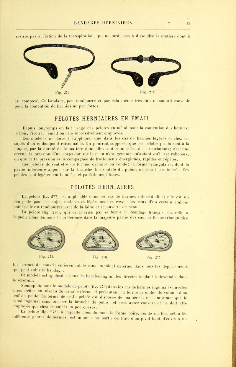 résiste pas à l'action de la lianspiralinn, qui ne larde pas à dissoudre la matièie dont il Fis-. 273. Fis. 274. est composé. Ce handage, peu rembourré et par cela même Irès dur, ne saurait convenir pour la contention de hernies un peu fortes. PELOTES HERNIAIRES EN ÉMAIL Depuis longtemps on fait usage des pelotes en mêlai pour la contention des hernies: le bois, l'ivoire, l'émail ont élé successivement employés. Ces modèles ne doivent s'appliquer que dans les cas de hernies légères et chez le^ sujets d'un embonpoint raisonnable. On pourrait supposer que ces pelotes produisent à la longue, par la dureié de la matière dont elles sont com]iosées, des excoriations; c'est une erreur, la pression d'un corps dur sur la peau n'est gênante qu'autant qu'il est raboteux, ou que cette pression esl accompagnée de frottements énergiques, rapides et répétés. Ces pelotes doivent être de formes ovalaiie ou ronde; la forme triangulaire, doni la l^arlie inférieure appuie sur la branche horizonla'e du puliis, ne serait pas (olérée. Ces pelotes sont légèrement bombées et parfaitement lisses. PELOTES HERNIAIRES La pelote (fig. 277) est applicable dans les cas de hernies interstitielles; elle est un peu plate pour les sujels maigres et légèrement convexe chez ceux d'un certain embon- point ; elle est rembourrée avec de la laine et recouverte de peau. La pelote (fig. 276), qui caractérise par sa forme le bandage français, est celle à laquelle nous donnons la préférence dans la majeure partie des cas; sa forme triangulaire Fie Fi. >7G. lui permet de couvrir enlièrement le canal inguinal externe, dans lous les déplacemenls que peut subir le bandage. Ce modèle est applicable dans les hernies inguinales direcles tondant à descendre dans le scrotum. Nous appliquons le modèle de pelote (fig. 275) dans les cas de hernies inguinales directes cuconscrites au niveau du canal externe et présentant la forme arrondie du volume d'un œuf de poule. La forme de cette pelote est disposée de manière a ne comprimer que le canal inguinal sans toucher la branche du pubis ; elle esl assez convexe et ne doit être employée que chez les sujets un peu obèses. La pelote (fig. 278), a la.iuelle nous donnons lu forme poire, ronde ou bec, selon les dillerents genres de hernies, est munie à sa partie centrale d'un pivot haut d'environ un