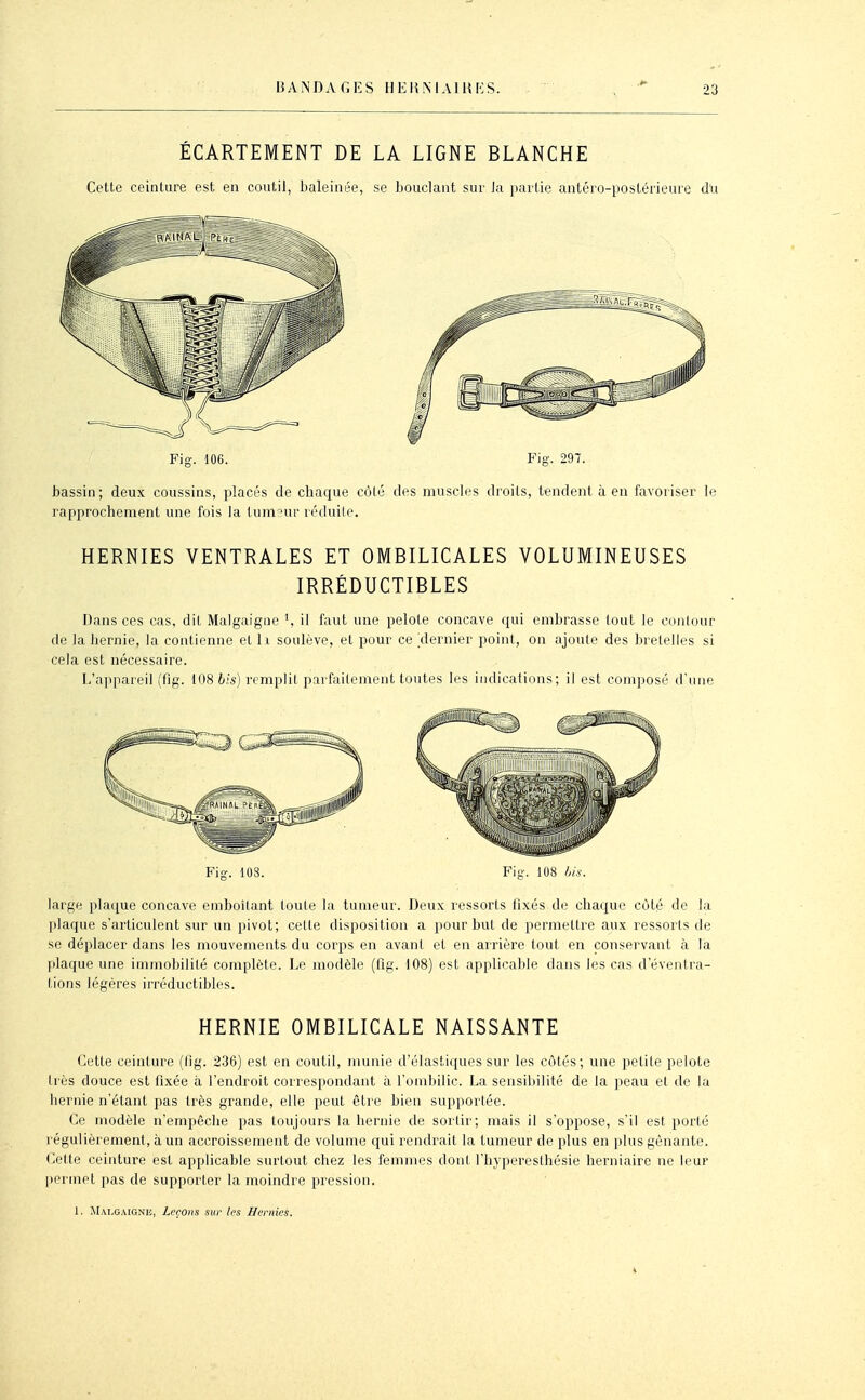 BANDAGES II EH MAI M [':S. ÉCARTEMENT DE LA LIGNE BLANCHE Cette ceinture est en coutil, baleinée, se bouclant sur la partie antéro-postérieure du Fig. 106. Fig. 297. bassin; deux coussins, placés de chaque côté des muscles droits, tendent à en favoriser le rapprochement une fois la tum?ur réduite. HERNIES VENTRALES ET OMBILICALES VOLUMINEUSES IRRÉDUCTIBLES Dans ces cas, dit Malgaigne il faut une pelote concave qui embrasse tout le conlour de la hernie, la contienne et l i soulève, et pour ce dernier point, on ajoute des bretelles si cela est nécessaire. L'appareil (fig. lôS6.'s) remplit parfaitement toutes les indications; il est composé d'une Fig-. 108. Fig. 108 ///.V. large plac^ue concave emboîtant toute la tumeur. Deux ressorts fixés de chaque côté de la plaque s'articulent sur un pivot; cette disposition a pour but de permettre aux ressorts de se déplacer dans les mouvements du corps en avant et en arrière tout en conservant à la plaque une immobilité complète. Le modèle (fig. 108) est applicable dans les cas d'éventra- tions légères irréductibles. HERNIE OMBILICALE NAISSANTE Cette ceinture (Hg. 236) est en coutil, nmnie d'élastiques sur les côtés; une petite pelote très douce est fixée à l'endroit correspondant à l'ombilic. La sensibilité de la peau et de la hernie n'étant pas très grande, elle peut être bien supportée. Ce modèle n'empêche pas toujours la hernie de sortir; mais il s'oppose, s'il est porté régulièrement, à un accroissement de volume qui rendrait la tumeur de plus en plus gênante, (^ette ceinture est applicable surtout chez les femmes dont l'hyperesthésie herniaire ne leur |)erniet pas de supporter la moindre pression.