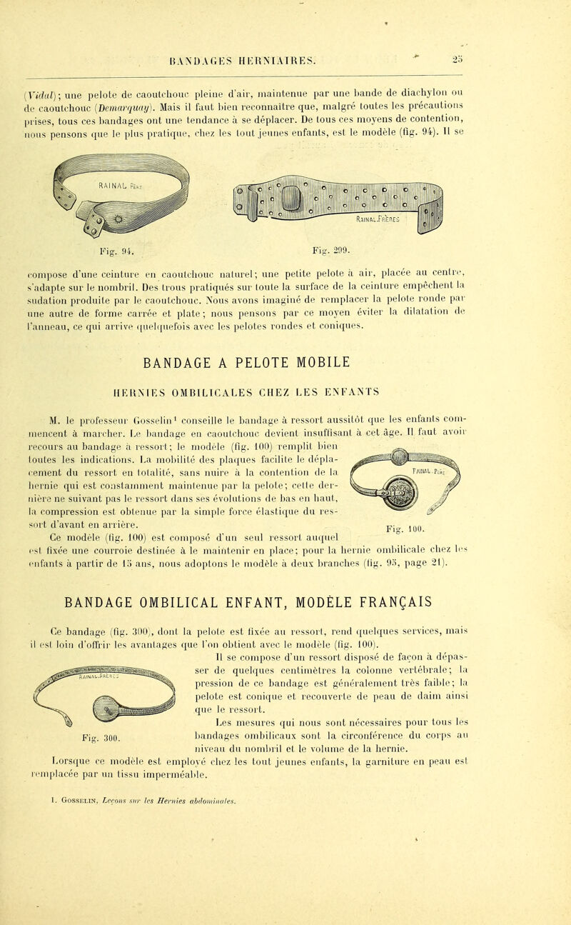 [Vidul); une pelote de caoulchoue pleine d'air, maintenue par une bande de diachylon ou de caoutchouc [Démarquai/). Mais il faut bien reconnaître que, malgré toutes les précautions prises, tous ces bandages ont une tendance à se déplacer. De tous ces moyens de contention, nous pensons que le plus pratique, chez les tout jeunes enfants, est le modèle (fig. 94). 11 se Fis-. 9i. Fiii'. 299. compose d'une ceinture en caoutchouc naturel; une petite pelote à air, placée au centre, s'adapte sur le nombril. Des trous pratiqués sur toute la surface de la ceinture empêchent la sudation produite par le caoutchouc. Nous avons imaginé de remplacer la pelote ronde par une autre de forme carrée et plate ; nous pensons par ce moyen éviter la dilatation de l'anneau, ce qui arrive quehpiefois avec les pelotes rondes et coniques. BANDAGE A PELOTE MOBILE HKRMRS OMBILICALES CHEZ LES ENFANTS M. le professeur Gosselin' conseille le bandage à ressort aussitôt que les enfants com- mencent à marcher. Le iiandage en caoutchouc devient insuffisant à cet âge. Il faut avoir recours au bandage à ressort; le modèle (fig. 100) remplit bien toutes les indications. La mobilité des plaques facilite le dépla- cement du ressort en lolalité, sans nuire à la contention de la hernie qui est constamment maintenue par la pelote; celte der- nière ne suivant pas le ressort dans ses évolutions de bas en haut, la compression est obtenue par la simple force élastique du res- sort d'avant en arrière. Ce modèle (fig. 100) est composé d'un seul ressort auquel est fixée une courroie destinée à le maintenir en place; pour la hernie omliilicale chez enfants à partir de i'6 ans, nous adoptons le modèle à deux branches (lig. 9.ï, page 21). Fi»-. 100. BANDAGE OMBILICAL ENFANT, MODÈLE FRANÇAIS Ce bandage (fig. 300), dont la pelote est fixée au ressori, rend quelques services, mais il est loin d'offrir les avantages que l'on obtient avec le modèle (fig. 100). Il se compose d'un ressort disposé de façon à dépas- ser de quelques centimètres la colonne vertébrale; la pression de ce bandage est généralement très faible; la pelote est conique et recouverte de peau de daim ainsi que le ressort. Les mesures qui nous sont nécessaires pour tous les bandages ombilicaux sont la circonférence du corps au niveau du nombril et le volume de la hernie. Lorsque ce modèle est employé chez les tout jeunes enfants, la garniture en peau esl remplacée par un tissu imperméable. 300.