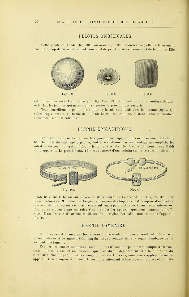 PELOTES OMBILICALES Cette ijelole est ronde (fig. 301), ou ovale (lig. 302), selon les cas; elle est légèrement conique : trop de convexité aurait pour efTet de pénétrer dans l'anneau et de le dilater. Elle Fig. 30). Fig. 302. Fig. 303. est munie d'un ressort approprié (voir fig. 95 et 293). On l'adapte à une ceinture abdomi- nale chez les femmes qui ne peuvent supporter la pression des ressorts. Nous conseillons la pelote plate pour la hernie ombilicale chez les enfants (fig. 303) : celles trop convexes, en forme de bille ou de chapeau conique, dilatent l'anneau ombilical sans aucun résultat satisfaisant. HERNIE ÉPIGASTRIQUE Cette hernie qui se forme dans la région épigastrique, le plus ordinairement à la ligne blanche, près du cartilage xyphoïde, doit être contenue par un bandage qui empêche les intestins de sortir et qui oblitère la fente qui s'est formée. A cet effet, nous avons établi deux appareils. Le premier (fig. 167) est composé d'une ceinture sans ressort munie d'une Fig. 167. Fig. GG4. pelote fixée sur la hernie au moyen de deux courroies. Le second (fig. 664), construit sur les indications de M. le docteur Berger, chirurgien des hôpitaux, est composé d'une pelote carrée et de deux ressorts en acier articulant sur la pelote et reliés à leur partie anléro-pos- térieure au moyen d'une courroie; c'est à ce dernier appareil que nous donnons la préfé- rence. Dans les cas d'extrême sensibilité de la région herniaire, nous mettons l'appareil (fig. 167). HERNIE LOMBAIRE Cette hernie est formée par les viscères du bas-ventre qui, en passant entre le muscle sacro-lombaire et le muscle très long du dos, se rendent dans la région lombaire oii ils forment une tumeur. Ces hernies sont exirèmement rares, et nous n'avons eu pour notre compte à en con- stater que deux cas, et un troisième qui était dû au déplacement ou à la dilatation du l'ein par l'urine ou par un corps élranger. Dans ces'trois cas, nous avons appliqué le même appareil. Il se compose d'un ressort très doux entourant le bassin, muni d'une pelote plate
