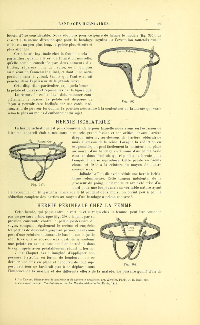 besoin d'être considérable. Nous adoptons pour ce genre de liernie le modèle (fig. 303). Le ressort a la même direction que pour le bandage inguinal, à l'exception toutefois que le collet est un peu plus long, la pelote plus éiroite et plus allongée. Cette liernie inguinale chez la femme a cela de jiarticulier, quand elle est de formation nouvelle, i{uelle semble constituée par deux tumeurs dis- tinctes, séparées l'une de l'autre, ou à peu près au niveau de l'anneau inguinal, et dont l une occu- perait le canal inguinal, tandis que l'autre aurait pénétré dans l'épaisseur de la grande lèvre. Cette disposition particulière explique la forme de la pelote et du ressort représentés par la figure 303. Le ressort de ce bandage doit entourer com- plètement le bassin; la pelote est disposée de façon à pouvoir être inclinée sur ses côtés laté- raux afin de pouvoir lui donner la position nécessaire à la contention de la hernie qui varie selon le plus ou moins d'embonpoint du sujet. HERNIE ISCHIATIQUE' La hernie ischiatique est peu commune. Celle pour laquelle nous avons eu l'occasion de faire un appareil était siluée sous le muscle giand fessier et son orifice, devant l'artère iliaque interne, au-dessous de l'artère obturatrice mais au-dessus de la veine. Lorsque la réduction en est possible, on peut facilement la maintenir en place au mo3'en d'un bandage en T muni d'un pelote ovale convexe dans l'endroit qui répond à la hernie pour l'empêcher de se reproduire. Cette pelote en caout- chouc est fixée à la ceinture au moyen de quatre sous-cuisses. Jallade-Laffont dit avoir réduit une hernie ischia- ti(jue volumineuse. Cette tumeur indolente, de la grosseur du poing, était molle et avait été prise d'a- bord pour une loupe; mais sa véritable nature ayant été reconnue, on fil gardera la malade le lit pendant deux mois; on obtint peu à peu la réduction complète des parties au moyen d'un bandage à pelote concave -. HERNIE PÉRINÉALE CHEZ LA FEMME 307. Celte hernie, qui passe entre le rectum et le vagin chez par un pessaire cylindrique (fig. 308), lequel, par sa pression constante contre la partie postérieure du vagin, comprime également le rectum et empêche les parties de descendre jusqu'au périnée. Il se com- pose d'une ceinture entourant le bassin, sur laquelle sont fixés quatre sous-cuisses destinés à soutenir une pelote en caoutchouc que Ton introduit dans le vagin après avoir préalablement réduit la hernie. Jules Cloquet avait imaginé d'appliquer son pessaire élytroïde en forme de bondon; mais ce dernier une fois eu place et dépourvu de tout sup- port extérieur ne tarderait pas à se déplacer sous l'influence de la marche et des différents efforts de la la femme, peut être contenue Fia-. 308. malade. Le pessaire gonflé d'air de 1. Le Duntu, Dictionnaire de miderine et de chinirf/ie pralif/tœs, art. Hernies. I^arh, J.-B. BailUère. 2. Jai,i.\L)E-L.\f1''0nt, Considérations sur les Hernies abdominales. Paris, 1812.