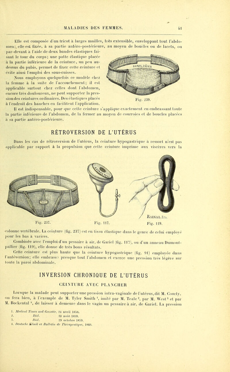 Elle est composée d'un tricot à lai-ges mailles, tiès extensible, enveloppant tout l'abdo- meii;.elle est fixée, à sa partie antéro-postérieure, au moyen de boucles ou de lacets, ou pai-devant à l'aide de deux bandes élastiques fai- sant le tour du corps; une patte élastique placée à la partie inférieure de la ceinture, un peu au- dessus du pubis, permet de fixer celle ceinture et évite ainsi l'emploi des sous-cuisses. Nous employons quelquefois ce modèle cliez la femme à la suite de l'accouchement; il est applicable surtout chez celles dont l'abdomen, encore très douloureux, ne peut supporter la pres- sion des ceintures ordinaires. Des élastiques placés à l'endroit des lianclies en facilitent l'application. Il est indispensable, pour ({ue cette ceinture s'applique exactement en embrassant toute la partie inférieure de l'abdomen, de la fermer au moyen de courroies et de boucles placées h sa partie antéro-jiostérieure. RÉTROVERSION DE L'UTÉRUS Dans les cas de rétroversion de l'utérus, la ceinture hypogaslriqne ;i ressort n'est pas ipplicable par rapport à la propulsion que cette ceinture imprime aux viscères vers la Fi-. 237. Fis-. 117. / IUiNAL.Pme, Fis. 119. colonne vertébrale. La ceinture (fig. 237) est en (issu élastique dans le genre de celui employé jiour les bas à varices. Combinée avec l'emploi d'un pessaire à air, de Gariel (fig. H7), ou d'un anneau Dumonl- ]iallier (fig. 119), elle donne de très bons résullats. Cette ceinlure est plus haute que la ceinlure hypogastrique (fig. 91) employée dans l'antéversion; elle embrassa presque tout l'abdomen et exerce une pression très légère sur loule la paroi abdominale. INVERSION CHRONIQUE DE L'UTÉRUS CEl.MURE AVEC PEA.NCHER l-orsque la malade peut supporter une pression inira-vaginale de l'utérus, dit M. (<ourty, on fera bien, à l'exemple de M. Tyler Smith imité par M. Teale^ par M. 'West^ et par Rockental '% de laisser à demeure dans le vagin un pessaire à air, de Gariel. La pression 1. Médical Times and Gazette, U avril 185S. ■i- lijid. 20 août 1859. Il'id. -29 octobre 1859. I. Deiitselie lilinik BuUclin de Tlah-afieiUique, 1860.