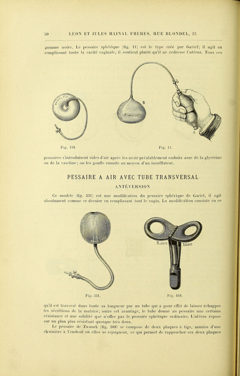 gomme noire. Le pessaire spliérique (fig. il) est le type créé par Gariel; il agit en remplissant toute la cavité vaginale, il soutient plutôt qu'il ne redresse l'utérus. Tous ces Fig. 118. Fig. 11. pessaires s'introduisent vides d'air après les avoir préalablement enduits avec de la glycérine ou de la vaseline; on les gonfle ensuite au moyen d'un insufllateur. PESSAIRE A AIR AVEC TUBE TRANSVERSAL ANTÉVERSION Ce modèle (fig. 331) est une modification du pessaire spliérique de Gariel, il agit absolument comme ce dernier en remplissant lout le vagin. La modification consiste en ce Fig. -.m. Fig. 168. qu'il est traversé dans toute sa longueur par un tube qui a pour effet de laisser échapper les sécrétions de la matrice; outre cet avantage, le tube donne au pessaire une certaine résistance et une solidité que n'offre pas le pessaire sphérique ordinaire. L'utérus repose sur un plan plus résistant quoique très doux. Le pessaire de Zwanck (fig. 168) se compose de deux plaques à tige, munies d'une charnière à l'endroit où elles se rejoignent, ce qui permet de rapprocher ces deux plaques