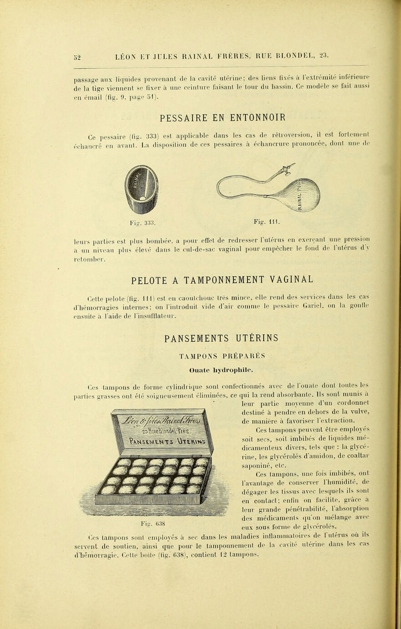 passade aux liquides provenant de la cavité utérine: des liens fixés à l'extrémité inférieure de la tige viennent se fixer à une ceinture faisant le tour du bassin. Ce modèle se fait aussi en émail (fig. 9. page o1). PESSAIRE EN ENTONNOIR Ce pessaire (fig. 333) est applicable dans les cas de rétroversion, il est Ibrlonieiil écliancré en avant. La disposition de ces pessaires à échancrure prononcée, dont une de Fig'. 333. Fig. 111. leurs parties est plus bombée, a pour effet de redresser l'utérus en exerçant une pression à un niveau plus élevé dans le cul-de-sac vaginal pour empêcher le fond de l'utérus d'v retomber. PELOTE A TAMPONNEMENT VAGINAL Celte pelote (fig. 111) est eu caoutchouc très mince, elle rend des services dans les cas d'hémorragies internes; on l'inlroduit vide d'air comme le pessaire Gariel, on la «onlle ensuite à l'aide de l'insufflateur. PANSEMENTS UTÉRINS •1'; li'S^ijA^ f s TAMPONS PRÉPARÉS Ouale bydropliilc. Ces tampons de forme cylindrique sont confectionnés avec de l'ouale dont toutes les parties grasses ont élé soigneusement éliminées, ce qui la rend absorbante. Ils sont munis a leur partie moyenne d'un cordonnet destiné à pendre en dehors de la vulve, de manière à favoriser l'extraction. Ces tampons peuvent être employés soit secs, soit imbibés de liquides mé- dicamenteux divers, tels que : la glycé- rine, les glycérolés d'amidon, de coaltar saponiné, etc. Ces tampons, une fois imbibés, ont l'avantage de conserver l'humidité, de dégager les tissus avec lesquels ils soni en contact; enfin on facilite, grâce à leur glande pénélrabilité, l'absorption des médicaments c^u'oii mélange avec eux sous forme de glycérolés. Ces taînpons sont employés à sec dans les maladies inflammatoires de l'utérus où ils servent de soutien, ainsi que pour le tamponnement de la cavité utérine dans les cas d'hémorragie. Cette boite (fig. C38), contient 12 tampons. Fiu. 638