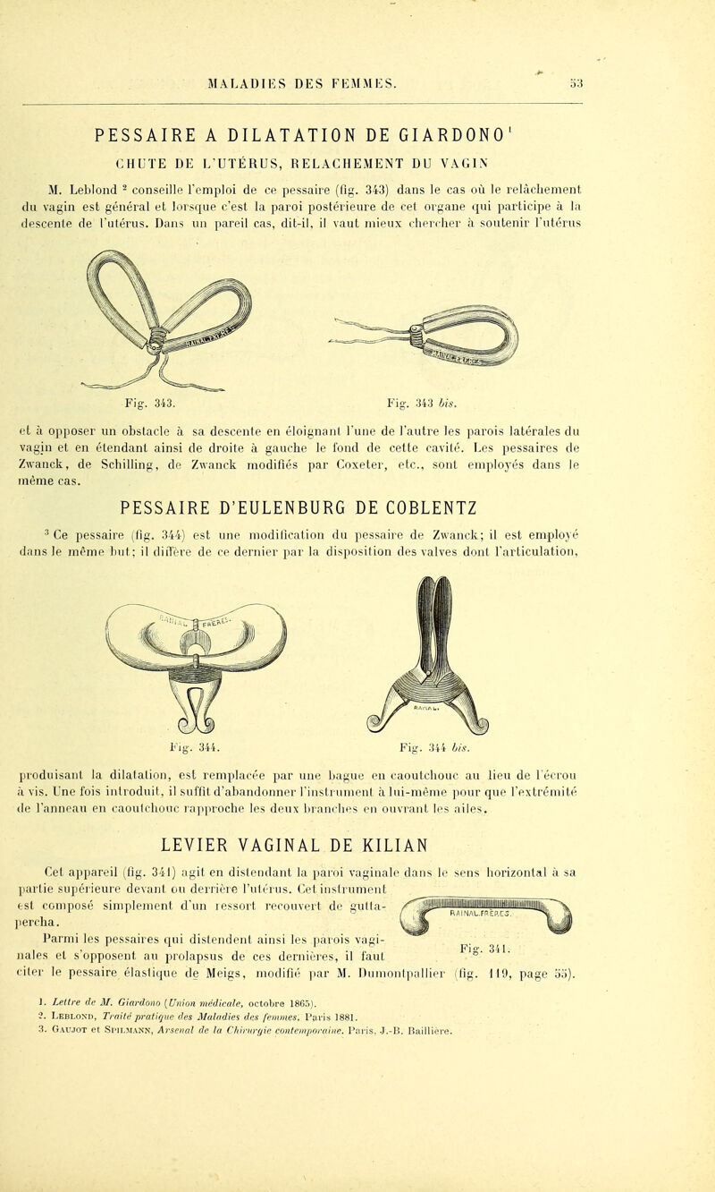 PESSAIRE A DILATATION DE GIARDONO' CHUTE DE L UTÉRUS, RELACHEMENT DU VAGIN M. Leblond - conseille Fcniploi de ce pessaire (lig. 343) dans le cas où le relâchement du vagin est général et lorsque c'est la paroi postérieure de cet organe qui participe à la descente de l'utérus. Dans un pareil cas, dit-il, il vaut mieux chercher à soutenir l'utérus Fig. 343. Fig-. 343 bis. et à opposer un obstacle à sa descente en éloignant l'une de l'autre les parois latérales du vagin et en étendant ainsi de droite à gauche le tond de cette cavité. Les pessaires de Zwanck, de Schilling, de Zwanck modifiés par Coxeter, etc., sont emploj-és dans le même cas. PESSAIRE D'EULENBURG DE COBLENTZ ^ Ce pessaire (fig. 344) est une modilicalion du pessaire de Zwanck; il est employé dans le même but; il diil'ère de ce dernier par la disposition des valves dont l'articulation. Fig-. 344. Fig. 3'f4 bis. produisant la dilatation, est remplacée par une bague en caoutchouc au lieu de l'écrou à vis. Une fois introduit, il suffit d'abandonner l'instrument à lui-même pour que l'extrémité (le l'anneau en caoulchouc lajqnoche les deux branches en ouviant les ailes. LEVIER VAGINAL DE KILIAN Cet appareil (fig. 341) agit en distendant la paroi vaginale dans le sens horizontal à sa partie supéi ieure devant ou derrière l'utérus. Cet instrument est composé simplement d'un lessort l'ecouvert de gutla- percha. Parmi les pessaires qui distendent ainsi les parois vagi- nales et s'opposent au prolapsus de ces dernières, il faut ciler le pessaire élastique de Meigs, modiflé jiar M. Dumoiilpallier (Og. 119, page oo). ]. Lettre de M. Giardono {Union médicale, octobre 1865). ■2. Leblond, Traité pratique des Maladies des femmes. Pavis 1881. .3. Gaujot et Srii.MANN, Arsenal de la Chinirr/ie contemporaine. Paris. .J.-P.. Baillière.