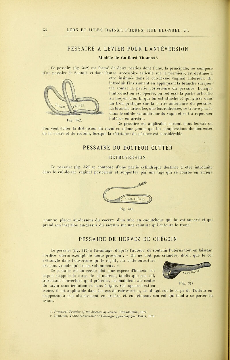 PESSAIRE A LEVIER POUR L'ANTÉVERSION Modèle de Gaillard Thomas '. Ce i^essaire (fig. 342) est formé de deux parties dont l'une, la principale, se compose d'un pessaire de Sclimit, et dont l'autre, accessoire articulé sur la première, est destinée à être insinuée dans le cul-de-sac vaginal antérieur. On introduit l'instrument en appliquant la branche surajou- tée contre la paitie postérieure du pessaire. Lorsque l'introduction est opérée, on redresse la partie articulée au moyen d'un fil qui lui est attaché et qui glisse dans un trou pratiqué sur la partie antérieure du pessaire. La branche articulée, une fois redressée, se trouve placée dans le cul-de-sac antérieur du vagin et sert à repousser l'utérus en arrière. Ce pessaire est applicable surtout dans les cas où l'on veut éviter la distension du vagin en même temps que les compressions douloureuses de la vessie et du rectum, lorsque la résistance du périnée est considérable. Fig. 342. PESSAIRE DU DOCTEUR CUTTER RÉTROVERSION Ce pessaire (fig. 340) se compose d'une partie cylindrique destinée à être introduite dans le cul-de-sac vaginal postérieur et supportée par une tige qui se courbe en arrière Fi-. 340. pour se placer au-dessous du coccyx, d'un tube en caoutchouc qui lui est annexé et qui prend son inserlion au-dessus du sacrum sur une ceinture qui entoure le tronc. PESSAIRE DE HERVEZ DE CHÉGOIN Ce pessaire (lig. 347) a l'avantage, d'après l'auteur, de soutenir l'utérus tout en laissant rorifice utérin exempt de toute pression : « On ne doit pas craindre, dit-il, que le col s'étrangle dans l'ouverture qui le reçoit, car cette ouverture est plus grande qu'il n'est volumineux. » Ce pessaire est un cercle plat, une espèce d'horizon sur lequel s'appuie le corps de la matrice, tandis que son col, traveisant l'ouverture qu'il présente, est maintenu au centre du vagin sans irritation et sans fatigue. Cet appareil est en ivoire, il est applicable dans les cas de rétroversion, car il agit sur le corps de l'utérus en s'opposant à son abaissement en arrière et en retenant son col qui tend h se porter en avant. 1. Practical Treatise of the diseuses of women. Philadelphia, 1872.