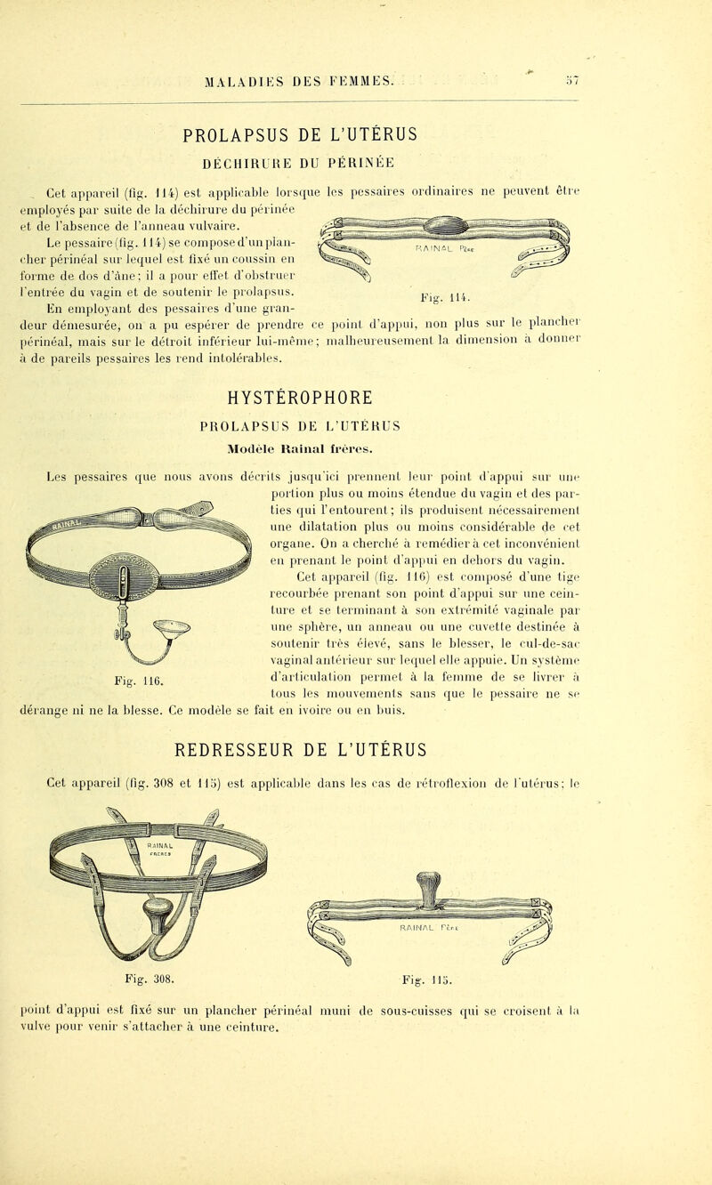 PROLAPSUS DE L'UTÉRUS DÉCHIRURE DU PÉRINÉE Cet appareil (lîg. 114) est applicable lorsque les pessaires ordinaires ne peuvent être employés par suite de la déchirure du périnée et de l'absence de l'anneau vulvaire. Le pessaire(fig. 114) se compose d'un plan- cher périnéal sur lequel est fixé un coussin en forme de dos d'àne; il a pour eflet d'obstruer l'entrée du vagin et de soutenir le prolapsus. En employant des pessaires d'une gran- deur démesurée, on a pu espérer de prendre ce point d'appui, non plus sur le plancher périnéal, mais sur le détroit inférieur lui-même; malheureusement la dimension a donner à de pareils pessaires les rend intolérables. HYSTÉROPHORE PROLAPSUS DE L'UTÉRUS Modèle Rainai frères. Les pessaires que nous avons décrits jusqu'ici prennent leur point d'appui sur une portion plus ou moins étendue du vagin et des par- ties qui l'entourent; ils produisent nécessairemenl une dilatation plus ou moins considérable de cet organe. On a cherché à remédiera cet inconvénient en prenant le point d'appui en dehors du vagin. Cet appareil (fig. 116) est composé d'une tige recourbée prenant son point d'appui sur une cein- ture et se terminant à son extrémité vaginale par une sphère, un anneau ou une cuvette destinée à soutenir très élevé, sans le blesser, le cul-de-sac vaginal antérieur sur lequel elle appuie. Un système d'articulation permet à la femme de se livrer à tous les mouvements sans que le pessaire ne se dérange ni ne la blesse. Ce modèle se fait en ivoire ou en buis. REDRESSEUR DE L'UTÉRUS Cet appareil (fig. 308 et il'.i) est applicable dans les cas de rétroflexion de l'utérus; le Fig. 308. Fig. 115. point d'appui est fixé sur un plancher périnéal muni de sous-cuisses c^ui se croisent à la vulve pour venir s'attacher à une ceinture.