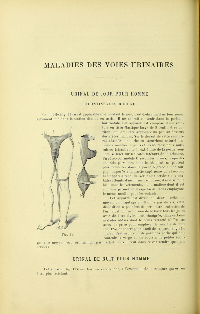 MALADIES DES VOIES URINAIRES URINAL DE JOUR POUR HOMME INCONTINENCES D'URINE Ce modèle (fig. 14) n'est applicable que pendant le jour, c'est-à-dire qu'il ne fonctionne réellement que dans la station debout ou assise. Il ne saurait convenir dans la position horizontale. Cet appareil est composé d'une cein- ture en tissu élastique large de o centimètres en- viron, qui doit être appliquée un peu au-dessous des crêtes iliaques. Sur le devant de cette ceinture est adaptée une poche en caoutchouc naturel des- tinée à recevoir le pénis et les bourses; deux sous- cuisses faisant suite à l'extrémité de la poche vien- nent se fixer sur les côtés latéraux de la ceinture. Un réservoir mobile C reçoit les urines, lesquelles une fois parvenues dans le récipient ne peuvent plus remonter dans la poche A grâce à une sou- pape disposée h la partie supérieure du réservoir. Cet appareil rend de véritables services aux ma- lades atteints d'incontinence d'arine, il se dissimule bien sous les vêtements, et la matière dont il est composé permet un lavage facile. Nous employons le même modèle pour les enfants. Cet appareil est divisé en deux parties au moyen d'un ajutage en étain à pas de vis, cette disposition a pour but de permettre l'entretien de l'urinai, il faut avoir soin de le laver tous les jours avec de l'eau légèrement vinaigrée. Chez certams malades obèses dont le pénis rétracté n'offre pas assez de prise pour employer le modèle de nuit (fig. 123), onse sert pour la nuit de l'appareil (fig. 14); mais il faut avoir soiu de garnir la poche qui doit contenir la verge et les bourses de petites épon- ges : ce moyen n'est certainement pas parfait, mais il peut dans ce cas rendre quelques services. URINAL DE NUIT POUR HOMME Cet appareil (fig. 12o) est tout en caoutchouc, à l'exception de la ceinture qui est en tissu plus résistant.