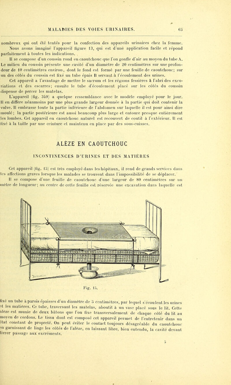 nombreux qui ont été tentés pour la confection des appareils urinaires chez la femme. Nous avons imaginé l'appareil figure 13, qui est d'unè application facile et répond parfaitement à toutes les indications. Il se compose d'un coussin rond en caoutchouc que l'on gonfle d'air au moyen du tube A. Le milieu du coussin présente une cavité d'un diamètre de 20 centimètres sur une profon- deur de 10 centimètres environ, dont le fond est formé par une feuille de caoutchouc; sur un des côtés du coussin est fixé un tube épais B servant à l'écoulement des urines. Cet appareil a l'avantage de mettre le sacrum et les régions fessières à l'abri des exco- riations et des escarres; ensuite le tube d'écoulement placé sur les côtés du coussin dispense de percer les matelas. L'appareil (fig. 349) a quelque ressemblance avec le modèle employé pour le jour. U en diffère néanmoins par une plus grande largeur donnée à la partie qui doit contenir la vulve. U embrasse toute la partie inférieure de l'abdomen sur laquelle il est pour ainsi dire moulé; la partie postérieure est aussi beaucoup plus large et entoure presque entièrement les lombes. Cet appareil en caoutchouc naturel est recouvert de coutil à l'extérieur. U est fixé à la taille par une ceinture et maintenu en place par des sous-cuisses. ALÈZE EN CAOUTCHOUC IiNCONTIiNENCES D'URINES ET DES MATIÈRES Cet appareil (fig. 15) est très employé dans les hôpitaux, il rend de grands services dans les affections graves lorsque les malades se trouvent dans l'impossibilité de se déplacer. Il se compose d'une feuille de caoutchouc d'une largeur de 80 centimètres sur un mètre de longueur; au centre de cette feuille est réservée une excavation dans laquelle est Fig. l.'j. fixé un tube à parois épaisses d'un diamètre de 5 centimètres, par lequel s'écoulent les urines 8t les matières. Ce tube, traversant les matelas, aboutit à un vase placé sous le lit. Cette ilèze est munie de deux bâtons que l'on fixe transversalement de chaque côté du lit au moyen de cordons. Le tissu dont est composé cet appareil permet de l'entretenir dans un Btat constant de propreté. On peut éviter le contact toujours désagréable du caoutchouc m garnissant de linge les côtés de l'alèze, en laissant libre, bien entendu, la cavité devant livrer passage aux excréments.