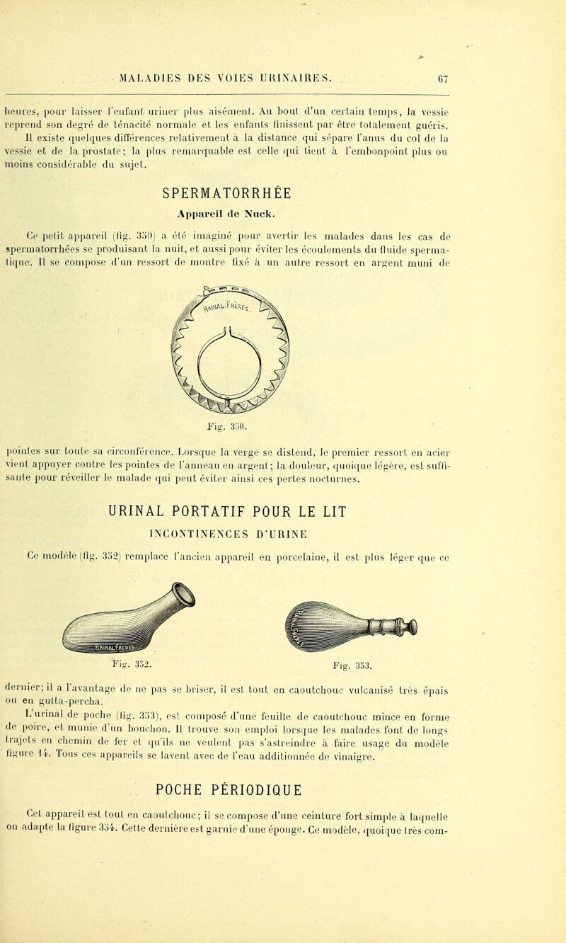 heures, pour laisser l'enfant uriner plus aisément. Au bout d'un certain temps, la vessie reprend son degré de ténacité normale et les enfants finissent par être totalement guéris. 11 existe quelques différences relativement à la distance qui sépare l'anus du col de la vessie et de la prostate; la plus remarquable est celle qui tient à l'embonpoint plus ou moins considérable du sujet. SPERMATORRHÉE Appareil de Nuck. Ce petit appareil (flg. 3ol3) a été imaginé pour avertir les malades dans les cas de spermatorrhées se produisant la nuit, et aussi pour éviter les écoulements du fluide sperma- lique. II se compose d'un ressort de montre fixé à un autre ressort en argent muni de Fig. 3.j0. pointes sur toute sa circonférence. Lorsque la verge se distend, le premier ressort en acier vient appuyer contre les pointes de l'anneau en argent; la douleur, quoique légère, est sufti- sanle pour réveiller le malade qui peut éviter ainsi ces pertes nocturnes. URINAL PORTATIF POUR LE LIT INCONTINENCES D'URINE Ce modèle (fig. .332) remplace l'ancien appareil en porcelaine, il est plus léger que ce Fig. 353. dernier; il a l'avantage de ne pas se briser, il est tout en caoutchouc vulcanisé très épais ou en gutta-percha. L urinai de poche (fig. 3o3), est composé d'une feuille de caoutchouc mince en forme de poire, et munie d'un bouchon. Il trouve son emploi lorsque les malades font de longs trajets en chemin de fer et qu'ils ne veulent pas s'astreindre à faire usage du modèle figure \ 't. Tous ces appareils se lavent avec de l'eau additionnée de vinaigre. .. POCHE PÉRIODIQUE Cet appareil est tout en caoutchouc; il se compose d'une ceinture fort simple à laquelle adapte la figure 354. Cette dernière est garnie d'une éponge. Ce modèle, quoique très com-