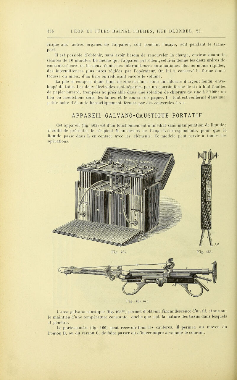 risque aux autres organes de l'appareil, soit pendant l'usage, soit pendant le trans- port. Il est possible d'obtenir, sans avoir besoin de renouveler la charge, environ quarante séances de 10 minutes. De même que l'appareil précédent, celui-ci donne les deux ordres de courants séparés ou les deux réunis, des intermittences automaticjues plus ou moins rapides, des intermittences plus rares réglées par l'opérateur. On lui a conservé la forme d'une trousse ou mieux d'un livre en réduisant encore le volume. La pile se compose d'une lame de zinc et d'une lame au chlorure d'argent fondu, enve- loppé de toile. Les deux électrodes sont séparées par un coussin formé de six à huit feuilles de papier buvard, trempées au préalable dans une solution de chlorure de zinc à 5/100°; un lien en caoutchouc serre les lames et le coussin de papier. Le tout est renfermé dans une petite boîte d'ébonite hermétiquement fermée par des couvercles à vis. APPAREIL GALVANO-GAUSTIQUE PORTATIF Cet appareil (fig. 465) est d'un fonctionnement immédiat sans manipulation de liquide ; il suffit de présenter le récipient M au-dessus de l'auge L correspondante, pour que le liquide passe dans L en contact avec les éléments. Ce modèle peut servir à toutes les opérations. Fig. 465 bis. L'anse galvano-caustique (fig. 465''') permet d'obtenir l'incandescence d'un fil, et surtout le maintien d'une température constante, quelle que soit la nature des tissus dans lesquels il pénètre. Le porte-cautère (fig. 466) peut recevoir tous les cautères. Il permet, au moyen du bouton B, ou du verrou C, de faire passer ou d'interrompre à volonté le courant.