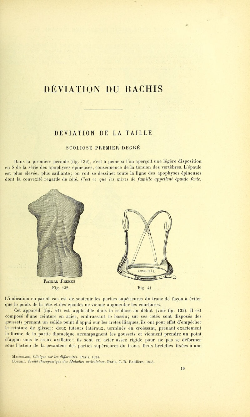 DÉVIATION DU RAGHIS DÉVIATION DE LA TAILLE SCOLIOSE PREMIER DEGRÉ Dans la première période (fig. 132), c'est à peine si l'on aperçoit une légère disposition en S de la série des apophyses épineuses, conséquence de la torsion des vertèbres. L'épaule est plus élevée, plus saillante ; on voit se dessiner toute la ligne des apophyses épineuses dont la convexité regarde de côté. C'est ce que les mères de famille appellent épaule forte. L'indication en pareil cas est de soutenir les parties supérieures du tronc de façon à éviter que le poids de la tête et des épaules ne vienne augmenter les courbures. Cet appareil (tig. 41) est applicable dans la scoliose au début (voir fig. 132). Il est composé d'une ceinture en acier, embrassant le bassin; sur ses côtés sont disposés des goussets prenant un solide point d'appui sur les crêtes iliaques, ils ont pour effet d'empêcher la ceinture de glisser; deux tuteurs latéraux, terminés en croissant, prenant exactement la forme de la partie thoracique accompagnent les goussets et viennent prendre un point d'appui sous le creux axillaire; ils sont en acier assez rigide pour ne pas se déformer sous l'action de la pesanteur des parties supérieures du tronc. Deux bretelles fixées à une Maisonabe, CUmijuc sur les difformités. Paris, 1834. BoNNiiT, Traité thérapeutique des Maladies ariiculaires. Paris, J.-B. Baillière, WSZ. 10