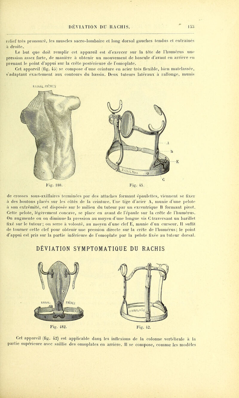 relief très prononcé, les muscles sacro-lombaire et long dorsal gauches tendus et entraînés à droite. Le but que doit remplir cet appareil est d'exercer sur la tèle de riiumérus une pression assez forte, de manière à obtenir un mouvement de bascule d'avant en arrière en prenant le point d'appui sur la crête i^ostérieure de l'omoplate. Cet appareil (fig. 45) se compose d'une ceinture en acier très flexible, bien matelassée, s'adaptant exactement aux contours du bassin. Deux tuteurs latéraux à rallonge, munis RMNftL.FRCRES Fig. 180. Fig. 45. de crosses sous-axillaires terminées par des attaches formant épauleKes, viennent se ilxer à des boulons jdacés sur les côtés de la ceinture. Une tige d'acier A, munie d'une pelote à son extrémité, est disposée sur le milieu du tuteur par un excentrique B formant pivot. Cette pelote, légèrement concave, se place en avant de l'épaule sur la crête de l'humérus. On augmente ou on diminue la pression au moyen d'une longue vis C traversant uu barillel lixé sur le tuteur; on serre <à volonlé, au moyen d'une clef E, munie d'im curseur. Il suflil de tourner cette clef pour obtenir une pression directe sur la crête de l'immérus; le point d'appui est pris sur la partie inférieure de l'omoplate par la pelote fixée au tuteur dorsal. DÉVIATION SYMPTOMATIQUE DU RACHIS Fig. 482. Fig. 42. Cet appareil (fig. 42) est applicalde dans les inflexions de la colonne vertébrale à l;i partie supérieure avec saillie des omoy)lates en arrière. Il se compose, comme les modèles