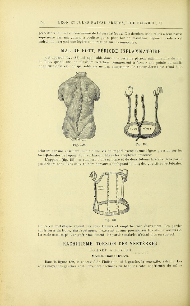 précédents, d'une ceinture munie de tuteurs latéraux. Ces derniers sont reliés à leur partie supérieure par une galerie à coulisse qui a pour but de maintenir l'épine dorsale h cet endroit en exerçant une légère compression sur les omoplates. MAL DE POTT, PÉRIODE INFLAMMATOIRE Cet appareil (fig. 183) est applicable dans une certaine période inflammatoire du mal de Pott, quand une ou plusieurs vertèbres commencent à former une pointe ou saillie anguleuse qu'il est indispensable de ne pas comprimer. Le tuteur dorsal est réuni à la Fig. 479. Fig. 183. ceinture par une charnière munie d'une vis de rappel exerçant une légère pression sur les facesjlatérales de l'épine, tout en laissant libres les apopiiyses épineuses. L'appareil (fig. 484), se compose d'une ceinture et de deux tuteurs latéraux. A la partii»^ postérieure sont fixés deux tuteurs dorsaux s'appliquant le long des gouttières vertébrales. Fig. 484. Un cercle métallique rejoint les deux tuteurs et empêche tout écartement. Les parties supérieures du tronc, ainsi soutenues, n'exercent aucune pression sur la colonne vertébrale. La carie osseuse peut se guérir facilement, les parties malades n'étant plus en contact. RACHITISME, TORSION DES VERTÈBRES CORSET A LEVIER Modèle Rainai frères. Dans la figure 182, la concavité de l'inflexion est à gauche, la convexité, à droite. Les côtes moyennes gauches sont fortement inclinées en bas; les côtes supérieures du même