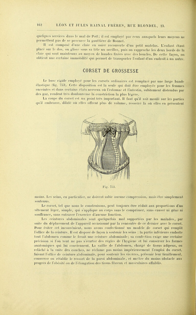 quelques services dans le mal de Pott; il est employé par ceux auxquels leurs moyens ne permettent pas de se procurer la gouttière de Bonnet. Il est composé d'une claie en osier recouverte d'un petit matelas. L'enfant étant placé sur le dos, on glisse sous sa tète un oreiller, puis on rapproche les deux bords de la claie qui sont maintenus au moyen de bandes fixées avec des boudes. De cette façon, on obtient une certaine immobilité i[m permet de transporter l'enfant d'un endroit à un autre. CORSET DE GROSSESSE Le buse rigide employé pour les corsets ordinaires est remplacé par une large bande élasiique (fig. l'63j. Celte disposition est la seule qui doit être employée pour les femmes enceintes et dans certains étals nerveux où l'estomac et l'intestin, subitement distendus par des gaz, rendent très douloureuse la constriction la plus légère. La coupe du corset est un point très important. Il faut qu'il soit moulé sur les parties qu'd embrasse, ddaté où elles offrent plus de volume, resserré là où elles en présentent I^ig. 733. moius. Les seins, en particulier, ne doivent subir aucune compression, mais être simplement soutenus. Le corset, tel que nous le construisons, peut toujours être réduit aux proportions d'un vêtement léger, simple, qui s'applique au corps sans le comprimer, sans causer ni gêne ni souffrance, sans entraver l'exercice d'aucune fonction. Les ceintures abdominales sont quelquefois mal supportées par les malades, par suite du déplacement de l'appareil occasionné par la rencontre de ce dernier avec le corset. Pour éviter cet inconvénient, nous avons confectionné un modèle de corset qui remplit l'office de la ceinture. Il est disposé de façon à soutenir les seins : la partie inférieure emboîte tout l'abdomen comme le ferait une ceinture abdominale; sa confection exige une certaine précision si l'on veut ne pas s'écarter des règles de l'hygiène et lui conserver les formes anatomiques qui lui conviennent. La sailhe de l'abdomen, chargé de tissus adipeux, ou relâché à la suite des couches, ne réclame pas moins impérieusement l'emploi du corset, faisant l'office de ceinture abdominale, pour soutenir les viscères, prévenir leur tiraillement, conserver ou rétablir le ressort de la paroi abdominale, et mettre du moins obstacle aux progrès de l'obésité ou de l'élongation des tissus fibreux et musculaires afl'aiblis.