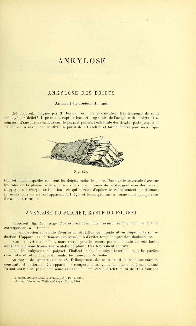 ANKYLOSE ANKYLOSE DES DOIGTS Apiiareil du docteur Jugand Cet appareil, imaginé par M. Jugaïul, est une nioi!ilicalion très heureuse de celui emploj'é par Mellet '. 11 permet la rupture Icnle et progressive de l'ankylose des doigts. Il se compose (l'une plar[uc embrassant le poignet jusqu'à l'extrémité des doigts; plate jusqu'à la paume de la main, elle se divise à partir de eel endroit et forme quatre gouttières capi- Fig. 070. tonnées dans lesquelles reposent les doigts, moins le pouce. Une tige transversale fixée sur les côtés de la plaque reçoit quaire vis de rappel munies de petites goultiéres destinées à s'appuyer sur chaque articulation; ce qui permet d'opérer le redressement en donnant plusieurs tours de vis; cet appareil, fort léger et bien capitonné, a donné dans quelques cas d'excellents résultats. ANKYLOSE DU POIGNET, KYSTE DU POIGNET L'appareil (fig. 49ri, page 170) est composé d'un ressort terminé par une plaque correspondant à la tumeur. La compression constante favorise la résolution du licpdde et en empêche la repro- duction. L'appareil est fortement capitonné afin d'éviter toute compression douloureuse. Dans les kystes au début, nous remplaçons le ressort par une bande de cuir lacée, dans laquelle nous fixons une rondelle de plomb très légèrement concave. Da!is les ankyloses du poignet, l'indication est d'allonger insensiblement les parties résistantes et rétractées, et de rendre les mouvements faciles. Au moyen de l'appareil figure 489 l'allongement des muscles est exercé d'une manière constante et uniforme. Cet appareil se compose d'une gaine en cuir moulé embrassant l'avant-bras; à sa partie inférieure est fixé un demi-cercle d'acier muni de trois boutons 1. Mei.let, Manuel prulif/ve d'Orlhopcdie. Paris. 1844. Jamain, Manuel de l'clitr. Chirurgie. Paris, 18R0.