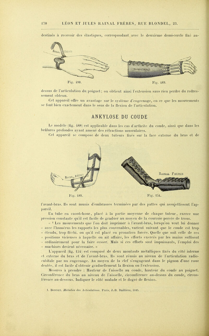 destinés à recevoir des élastiques, correspondant avec le deuxième demi-cercle fixé au- Fig. 490. Fig. 489. dessus de l'articulation du poignet; on obtient ainsi l'extension sans rien perdre du redres- sement obtenu. Cet appareil offre un avantage sur le système dengrenage, en ce que les mouvements se font bien exactement dans le sens de la flexion de l'articulation. ANKYLOSE DU COUDE Le modèle (fig. 488) est applicable dans les cas d'arthrite du coude, ainsi que dans les brûlures profondes ayant amené des rétractions musculaires. Cet appareil se compose de deux tuteurs fixés sur la face externe du bras et de Fig. 488. Fig. 454. l'avant-bras. Us sont munis d'embrasses terminées par des pattes qui assujettissent l'ap- pareil. Un tube en caoutchouc, placé à la partie moyenne de chaque tuteur, exerce une pression constante qu'il est facile de graduer au moyen de la courroie percée de trous. « ' Les mouvements que l'on doit imprimer à l'avant-ljras, lorsqu'on veut lui donner (< avec l'humérus les rapports les plus convenables, varient suivant c{ue le coude est trop (I étendu, trop fléchi, ou qu'il est placé en pronation forcée. Quelle c£ue soit celle de ces <t positions vicieuses à lac[uelle on ait alîaire, les eiîorts exercés par les mains suffisent  ordinairement pour la faire cesser. Mais si ces efforts sont impuissants, l'emploi des « machines devient nécessaire. » L'appareil (fig. 154) est composé de deux montants métalliques fixés du côté interne et externe du bras et de l'avant-bras. Ils sont réunis au iiiveau de l'articulation radio- i;ubitale par un engrenage. Au moyen de la clef s'engageant dans le pignon d'une roue dentée, il est facile d'obtenir graduellement la flexion ou l'extension. Mesures à prendre : Hauteur de l'aisselle au coude, hauteur du coude au poignet. Circonférence du bras au niveau de l'aisselle, circonférence au-dessus du coude, circon- férence au-dessous. Indiquer le côté malade et le degré de flexion.