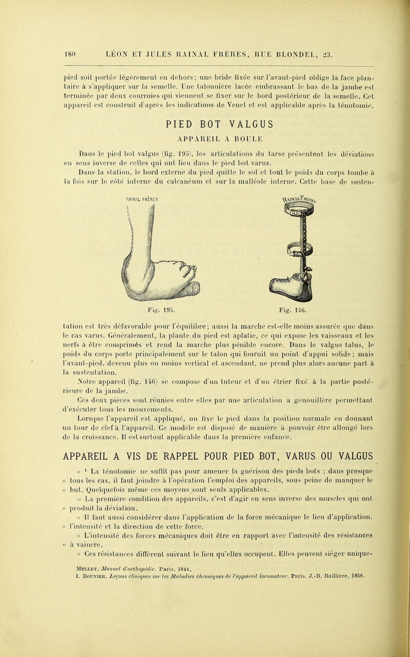 pied soit portée légèrement eu dehors; une bride fixée sur l'avant-pied oblige la face plan- taire à s'appliquer sur la semelle. Une talonnière lacée embrassant le bas de la jambe est terminée par deux courroies cjui viennent se fixer sur le bord postérieur de la semelle. Cet appareil est construit d'après les indications de Venel et est applicable après la ténotomie. PIED BOT VALGUS APPAREIL A BOULE Dans le pied bot valgns (flg. 19o), les articulations du tarse présentent les déviations en sens inverse de celles qui ont lieu dans le pied liot varus. Dans la station, le bord externe du pied quitte le sol et tout le poids du corps tombe à la fois sur le côté interne du calcanéum et sur la malléole interne. Cette base de susten- Fig. 195. Fig. 14G. tation est très défavorable pour l'équilibre; aussi la marche est-elle moins assurée que dans le cas varus. Généralement, la plante du pied est aplatie, ce qui expose les vaisseaux et les nerfs à être comprimés et rend la marche plus pénible encore. Dans le valgus talus, le poids du corps porte principalement sur le talon qui fournit un point d'appui solide; mais l'avant-pied, devenu plus ou moins vertical et ascendant, ne prend plus alors aucune part à la sustentation. Notre appareil (fig. 146) se compose d'un tuteur et d'un étrier fixé à la partie posté- rieure de la jambe. Ces deux pièces sont réunies entre elles par une articulation à genouillère permettant d'exécuter tous les mouvements. Lorsque l'appareil est appliqué, on fixe le pied dans la position normale en donnant un tour de clef à l'appareil. Ce modèle est disposé de manière à pouvoir être allongé lors de la croissance. Il est surtout applicable dans la première enfance. APPAREIL A VIS DE RAPPEL POUR PIED BOT, VARUS OU VALGUS « 1 La ténotomie ne suffit pas pour amener la guérison des pieds bots : dans presque « tous les cas, il faut joindre à l'opération l'emploi des appareils, sous peine de manquer le « but. Quekpiefois même ces moyens sont seuls applicables. » La première condition des appareils, c'est d'agir en sens inverse des nmscles qui ont (< produit la déviation. « Il faut aussi considérer dans l'application de la force mécanique le lieu d'application. <( l'intensité et la direction de cette force. « L'intensité des forces mécaniques doit être en rapport avec l'intensité des résistances « h vaincre. « Ces résistances diffèrent suivant le lieu qu'elles occupent. Elles peuvent siéger unique- Mellet, Manuel d'orthopédie. Paris, 1844, 1. Bouvier, Leçons cliniques sur les Maladies clironiques de Vappareil locomoteur. Pai-is. J.-B. Baillière, 1858.