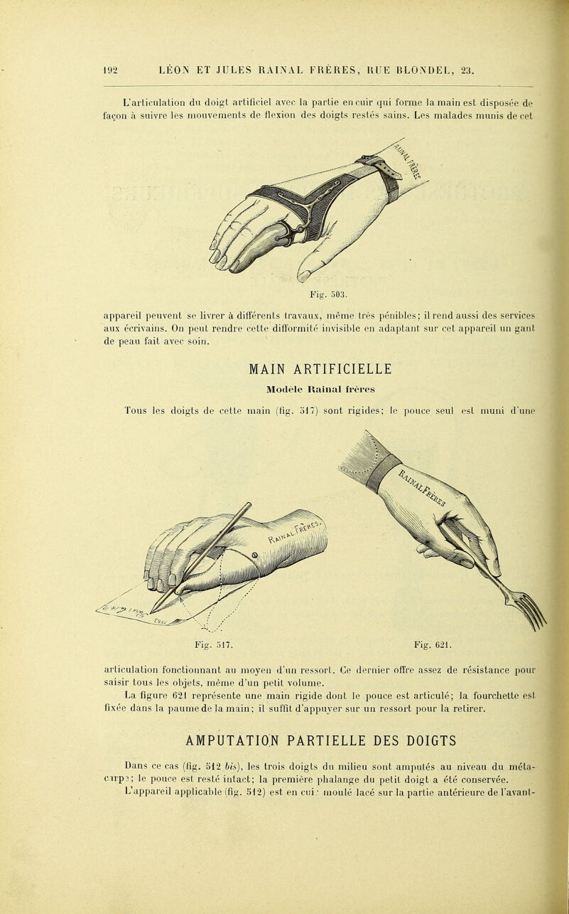 L'articulation du doigt artificiel avec la partie en cuir qui forme la main est disposée de façon à suivre les mouvements de flexion des doigts restés sains. Les malades munis de cet Fig. 503. appareil peuvent se livrer à différents travaux, même très pénibles; il rend aussi des services aux écrivains. On peut rendre cette difformité invisible en adaptant sur cet appareil un gant de peau fait avec soin. MAIN ARTIFICIELLE Modèle Rainai frères Tous les doigts de cette main (fig. 517) sont rigides; le pouce seul est muni d'une > Fig. 317. Fig. 621. articulation fonctionnant au moyen d'an ressort. Ce dernier offre assez de résistance pour saisir tous les objets, même d'un petit volume. La figure 621 représente une main rigide dont le pouce est articulé; la fourchette est fixée dans la paume de la main; il suffît d'appuyer sur un ressort pour la retirer. amputatio;n partielle des doigts Dans ce cas (fig. 512 bis), les trois doigts du milieu sont amputés au niveau du méta- cirp3; le pouce est resté intact; la première phalange du petit doigt a été conservée. L'appareil applicable (fig. 512) est en cui; moulé lacé sur la partie antérieure de l'avanl-