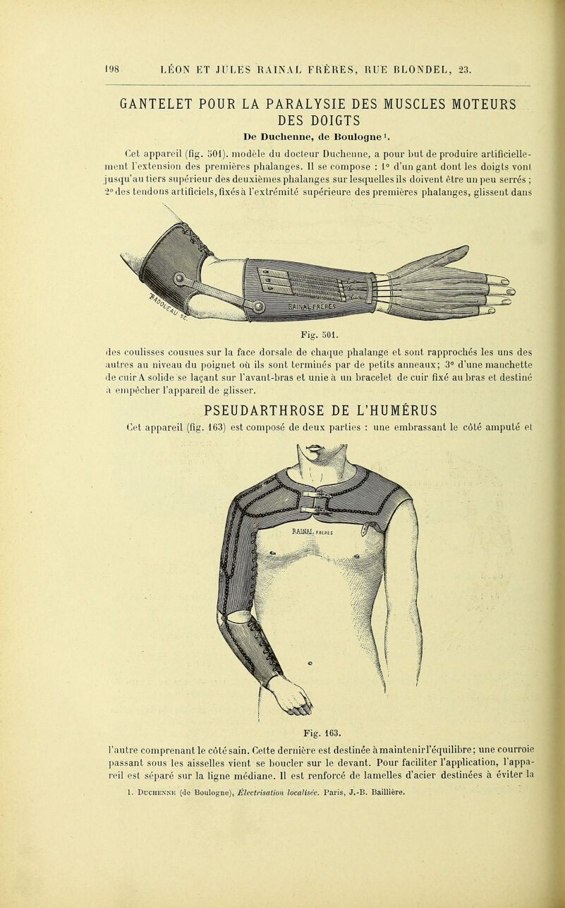 GANTELET POUR LA PARALYSIE DES MUSCLES MOTEURS DES DOIGTS De Duchenne, de Boulogne Cet appareil (fig. 501). modèle du docleur Duchenne, a pour but de produire artificielle- ment l'extension des premières phalanges. Il se compose : i° d'un gant dont les doigts voni jusqu'au tiers supérieur des deuxièmes phalanges sur lesquelles ils doivent être un peu serrés ; 2° des tendons artificiels, fixés à l'extrémité supérieure des premières phalanges, glissent dans Fig. 501. des coulisses cousues sur la face dorsale de chaque phalange et sont rapprochés les uns des autres au niveau du poignet où ils sont terminés par de petits anneaux; 3° d'une manchette de cuir A solide se laçant sur l'avant-bras et unie à un bracelet de cuir fixé au bras et destiné à empêcher l'appareil de glisser. PSEUDARTHROSE DE L'HUMÉRUS Cet appareil (fig. 163) est composé de deux parties : une embrassant le côté amputé el Fig. 163. l'autre comprenant le côté sain. Cette dernière est destinée àmaintenirl'éqailibre; une courroie passant sous les aisselles vient se boucler sur le devant. Pour faciliter l'application, l'appa- reil est séparé sur la ligne médiane. 11 est renforcé de lamelles d'acier destinées à éviter la 1. DucHENNu (de Boulogne), Électrisation localisée. Paris, J.-B. Baillière.