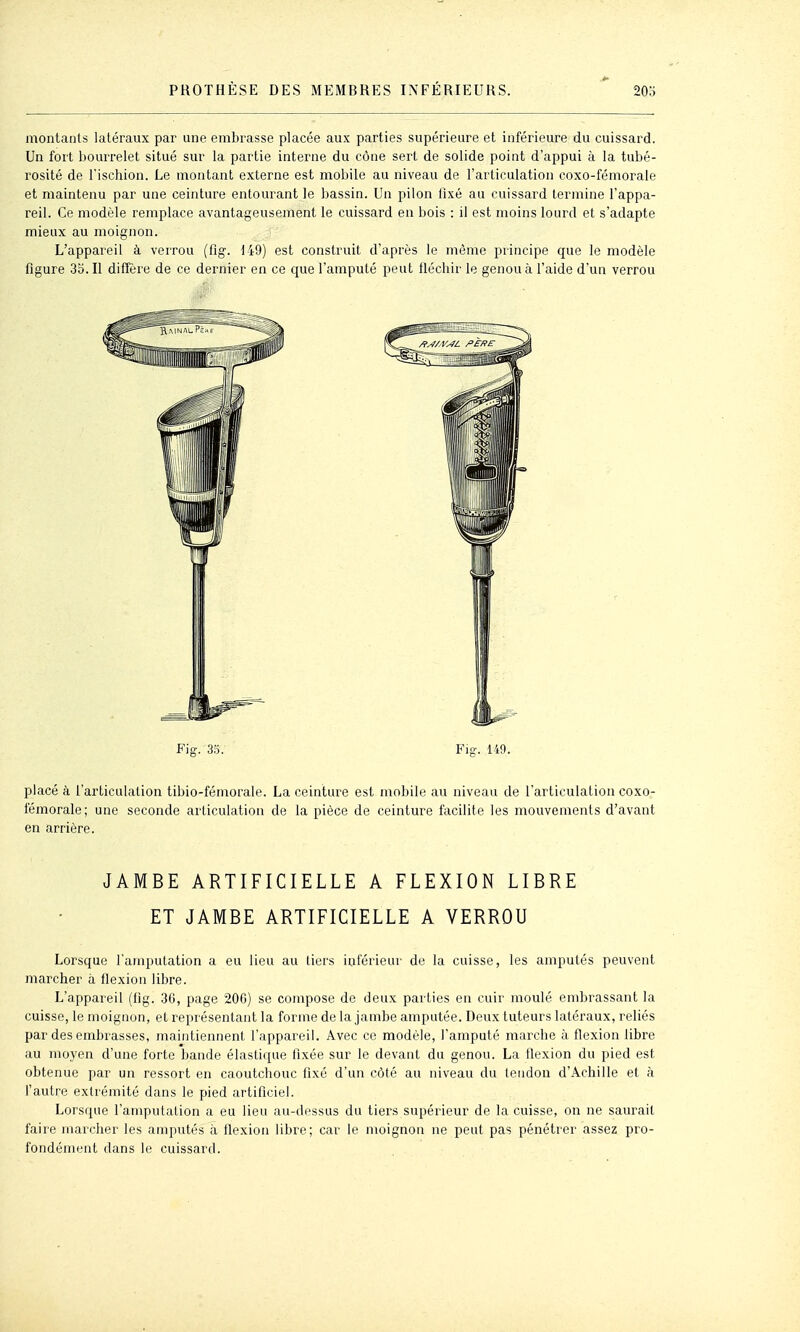 montants latéraux par une embrasse placée aux parties supérieure et inférieure du cuissard. Un fort Ijourrelet situé sur la partie interne du cône sert de solide point d'appui à la tubé- rosité de l'ischion. Le montant externe est mobile au niveau de l'articulation coxo-fémorale et maintenu par une ceinture entourant le bassin. Un pilon fixé au cuissard termine l'appa- reil. Ce modèle remplace avantageusement le cuissard en bois : il est moins lourd et s'adapte mieux au moignon. L'appareil à verrou (flg-. 149) est construit d'après le même principe que le modèle figure 35. Il diffère de ce dernier en ce que l'amputé peut fléchir le genou à l'aide d'un verrou Fig. 35. Flg-. 149. placé à l'articulation tibio-fémorale. La ceinture est mobile au niveau de l'articulation coxo- fémorale; une seconde articulation de la pièce de ceinture facilite les mouvements d'avant en arrière. JAMBE ARTIFICIELLE A FLEXION LIBRE ET JAMBE ARTIFICIELLE A VERROU Lorsque l'amputation a eu lieu au tiers inférieur de la cuisse, les amputés peuvent marcher à flexion libre. L'appareil (fig. 36, page 200) se compose de deux parties en cuir moulé embrassant la cuisse, le moignon, et représentant la forme de la jambe amputée. Deux tuteurs latéraux, rehés par des embrasses, maintiennent l'appareil. Avec ce modèle, l'amputé marche à flexion libre au moyen d'une forte bande élastique fixée sur le devant du genou. La flexion du pied est obtenue par un ressort en caoutchouc fixé d'un côté au niveau du tendon d'Achille et à l'autre extrémité dans le pied artificiel. Lorsque l'amputation a eu lieu au-dessus du tiers supérieur de la cuisse, on ne saurait faire marcher les amputés à flexion libre; car le moignon ne peut pas pénétrer assez pro- fondément dans le cuissard.