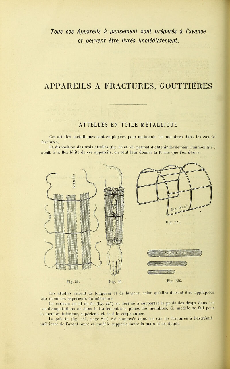 Tous ces Appareils à pansement sont préparés à l'avance et peuvent être livrés immédiatement. APPAREILS A FRACTURES, GOUTTIÈRES ATTELLES EN TOILE MÉTALLIQUE Cns altelles métalliques sont employées pour maintenir les membres dans les cas de fractures. i.a disposition des trois attelles (fig. oo et 06) permet d'obtenir facilement rimniol)ilité : à la tlexil)iiité de ces appareils, on peut leur donner la forme que l'on désire. Les attelles varient de longueur et de largeur, selon qu'elles doivent être appliquées auK membres sapérieurs ou inférieurs. Le cerceau en fil de fer (fig. 227) est destiné à supporter le poids des draps dans les cas d'amputations ou dans le traitement des plaies des membres. Ce modèle se fait pour le membre inférieur, supérieur, et tout le corps entier. La palette (fig. ;)24, page 211) est employée dans les cas de fractures à l'extrémit iwférieure de l'avant-bras; ce modèle supporte toute la main et les doigts.