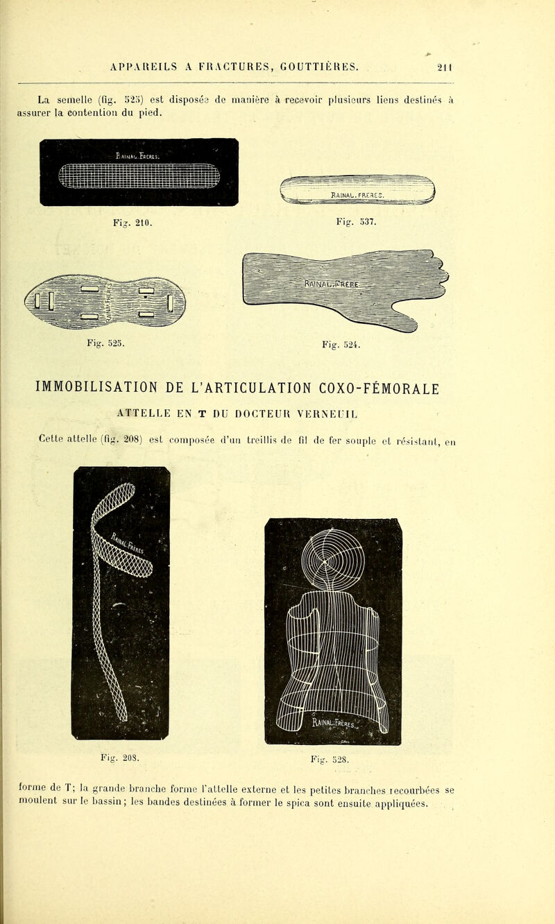 La semelle (fig. 52;i) est disposés de manière à recevoir plusieurs liens destinés à assurer la contenlion du pied. REP.ES. ^KRiiiUiliiilss Fis-. 210. Fi?. .o37. Fi-. S25. Fis. 524. IMMOBILISATION DE L'ARTICULATION COXO-FÉMORALE ATTELLE EN T DU DOCTEUR VERNEUIL Cette attelle (fig. 208) est composée d'un treillis de fi! de fer souple et résistant, en Fi-. 208. Fi-. o28. forme de T; la grande branche forme l'attelle externe et les petites branches lecourbées se moulent sur le bassin; les bandes destinées à former le spica sont ensuite appliquées.