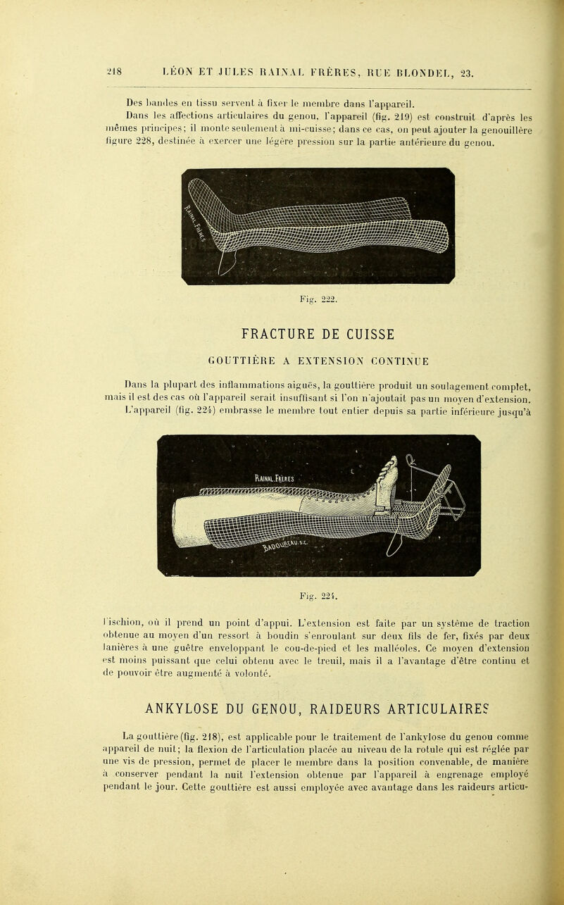 Des ])andes en tissu servent à fixer le membre dans l'appareil. Dans les affections articulaires du genou, l'appareil (fig. 219) est construit d'après les mêmes principes ; il monte seulement à mi-cuisse ; dans ce cas, on peut ajouter la genouillère figure 228, destinée à exercer une légère pression sur la partie antérieure du genou. Fig. 222. FRACTURE DE CUISSE GOUTTIÈRE A EXTENSION CONTINUE Dans la plupart des inflammations aiguës, la gouttière produit un soulagement complet, mais il est des cas où l'appareil serait insuffisant si l'on n'ajoutait pas un moyen d'extension. L'appareil (fig. 224) embrasse le membre tout entier depuis sa partie inférieure juscp'à Fig. 224. l iscliion, où il prend un point d'appui. L'extension est faite par un sj'stème de traction obtenue au moyen d'un ressort à boudin s'enroulant sur deux fils de fer, fixés par deux lanières à une guêtre enveloppant le cou-de-pied et les malléoles. Ce moyen d'extension est moins puissant que celui obtenu avec le treuil, mais il a l'avantage d'être continu et de pouvoir être augmenté à volonté. ANKYLOSE DU GENOU, RAIDEURS ARTICULAIRE? La gouttière (fig. 218), est applicable pour le traitement de l'ankylose du genou comme appareil de nuit; la flexion de l'articulation placée au niveau de la rotule qui est réglée par une vis de pression, permet de placer le membre dans la position convenable, de manière à conserver pendant Ja nuit l'extension obtenue par l'appareil à engrenage employé pendant le jour. Cette gouttière est aussi employée avec avantage dans les raideurs articu-