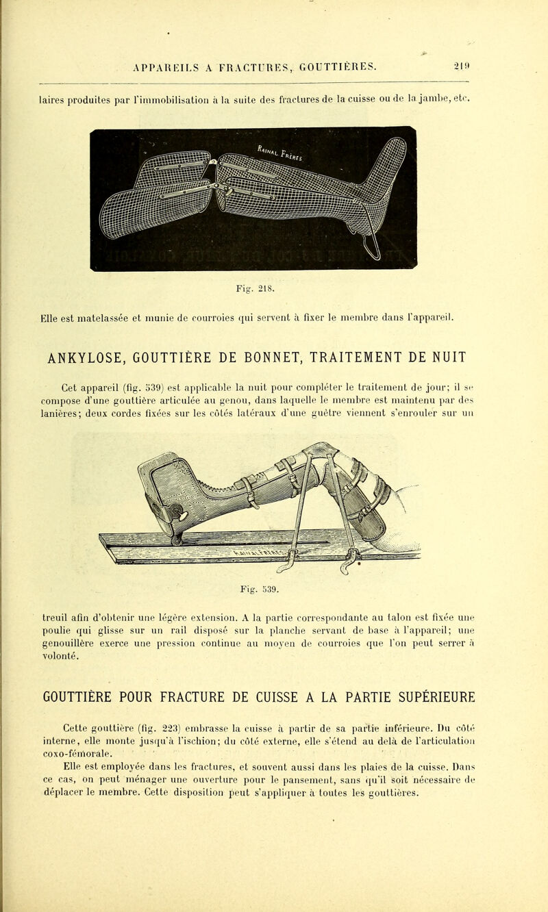 iaires produites par l'immobilisation à la suite des fractures de la cuisse ou de la jambe, etc Fig. 218. Elle est matelassée et munie de courroies qui servent à fixer le membre dans l'appareil. ANKYLOSE, GOUTTIÈRE DE BONNET, TRAITEMENT DE NUIT Cet appareil (fig. 539) est applicable la nuit pour compléter le traitement de jour; il se compose d'une gouttière articulée au genou, dans laquelle le membre est maintenu par des lanières; deux cordes fixées sur les côtés latéraux d'une guêtre viennent s'enrouler sur un Fig. .^39. treuil afin d'obtenir une légère extension. A la partie correspondante au talon est fixée une poulie qui glisse sur un rail disposé sur la planche servant de base à Fappareil; une genouillère exerce une pression continue au mo3 en de courroies que l'on peut serrer a volonté. GOUTTIÈRE POUR FRACTURE DE CUISSE A LA PARTIE SUPÉRIEURE Cette gouttière (fig. 223) embrasse la cuisse à partir de sa partie inférieure. Du côté interne, elle monte jusqu'à fischion; du côté externe, elle s'étend au delà de farticulatioii coxo-fénriorale. Elle est employée dans les fractures, et souvent aussi dans les plaies de la cuisse. Dans ce cas, on peut ménager une ouverture pour le pansement, sans qu'il soit nécessaire de déplacer le membre. Cette disposition peut s'appliquer à toutes les gouttières.