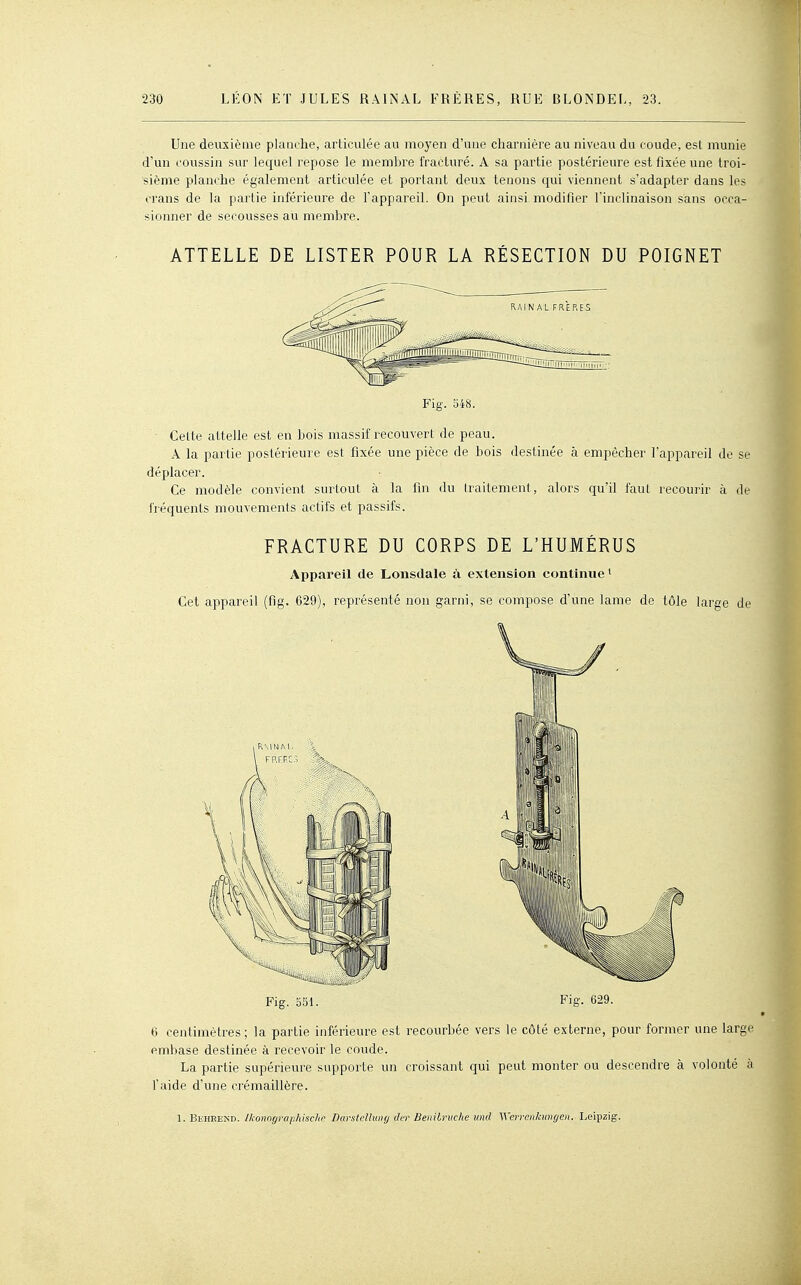 Une deuxième planche, articulée au moyen d'une charnière au niveau du coude, est munie d'un coussin sur lecfuel repose le membre fracturé. A sa partie postérieure est fixée une troi- sième planche également articulée et portant deux tenons cjui viennent s'adapter dans les crans de la partie inférieure de l'appareil. On peut ainsi modifier l'inclinaison sans occa- sionner de secousses au membre. ATTELLE DE LISTER POUR LA RÉSECTION DU POIGNET Fig. 548. Celte attelle est en bois massif recouvert de peau. A la partie postérieure est fixée une pièce de bois destinée à empêcher l'appareil de se déplacer. Ce modèle convient surtout à la fin du traitement, alors ciu'il faut recourir à de fréquents mouvements actifs et passifs. FRACTURE DU CORPS DE L'HUMÉRUS Appareil de Lonsdale à extension continue* Cet appareil (fig. 629), représenté non garni, se compose d'une lame de tôle large de Fig. o51. Fig. 629. 6 centimètres; la partie inférieure est recourbée vers le côté externe, pour former une large embase destinée à recevoir le coude. La partie supérieure supporte un croissant qui peut monter ou descendre à volonté à l'aide d'une crémaillère. 1. Beheend. Ikonngraphischo DarstcUuny der Beriilruche tind Wcrrcnhungeii. Leipzig.