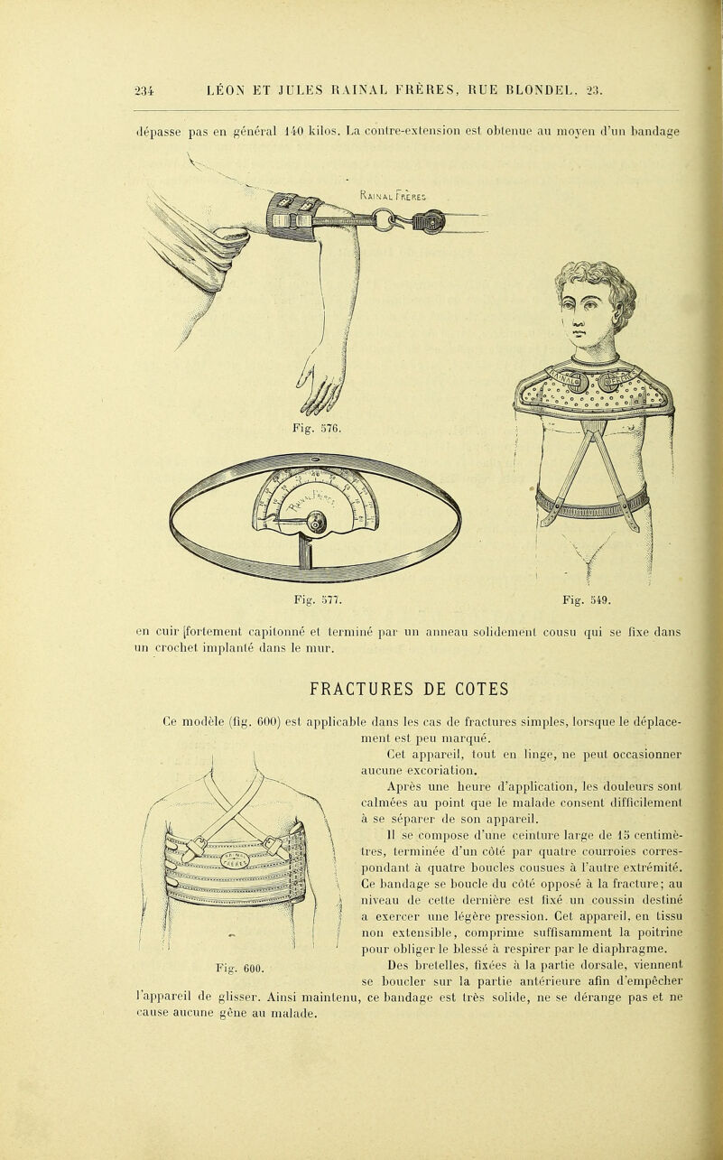 dépasse pas en général 140 kilos. La contre-exlension est obtenue au moyen d'un bandage en cuir [fortement capitonné et terminé par un anneau solidement cousu qui se fixe dans un crochet implanté dans le mur. FRACTURES DE COTES Ce modèle (fig. 600) est applicable dans les cas de fractures simples, lorsque le déplace- ment est peu marqué. Cet appareil, tout en linge, ne peut occasionner aucune excoriation. Après une heure d'application, les douleurs sont calmées au point que le malade consent difficilement à se séparer de son appareil. 11 se compose d'une ceinture large de 15 centimè- tres, terminée d'un côté par quatre courroies corres- pondant à quatre boucles cousues à l'autre extrémité. Ce bandage se boucle du côté opposé à la fracture ; au niveau de cette dernière est fixé un coussin destiné a exercer une légère pression. Cet appareil, en tissu non extensible, comprime suffisamment la poitrine pour obliger le blessé à respirer par le diaphragme. Des bretelles, fixées à la partie dorsale, viennent se boucler sur la partie antérieure afin d'empêcher l'appareil de glisser. Ainsi maintenu, ce bandage est très solide, ne se dérange pas et ne cause aucune gêne au malade.