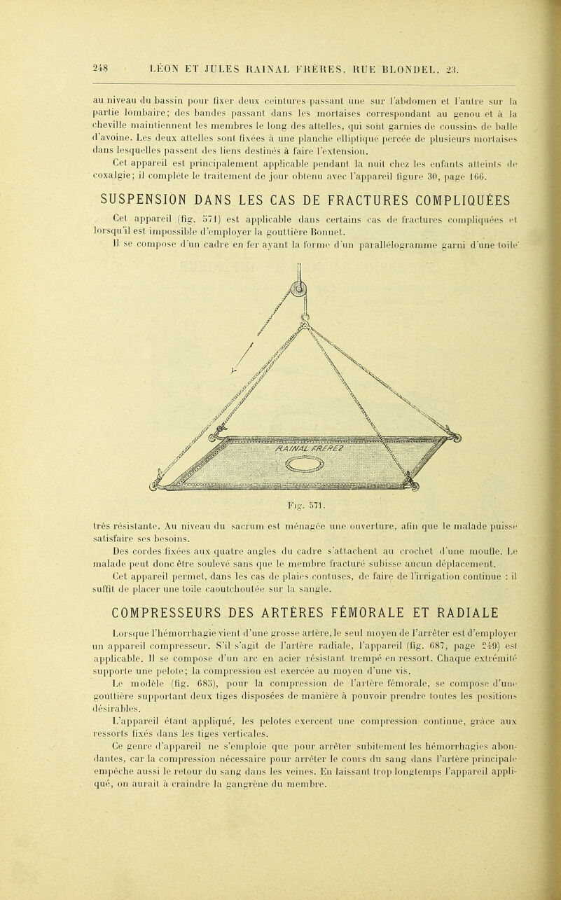 au niveau (lu bassin pour fixer deux ceinLures passant une sur J'abdomen el l'aulre sur la partie lombaire; des bandes passant dans les mortaises correspondant au genou et à la cheville maintiennent les membres le long des attelles, qui sorit garnies de coussins de balle d'avoine. Les deux attelles sont fixées à une planche elliptique percée de plusieurs mortaises dans lesquelles passent des liens destinés à faire l'extension. Cet appareil est principalement applicable pendant la nuit chez les enfants atleinls de coxalgie; il complète le traitement de jour oblenu avec l'appareil figure 30, page 166. SUSPENSION DANS LES CAS DE FRACTURES COMPLIQUÉES Cet appareil (fig. 571) est applicable dans certains cas de fractures compliquées el loi'squ'il est impossible d'employer la gouttière Bonnet. 11 se compose d'un cadre en fer ayant la forme d'un paï allélogramme garni d'une loile' Fig. 571. très résistante. Au niveau du sacrum est ménagée une uaverture, afin que le malade puisse satisfaire ses besoins. Des cordes fixées aux quatre angles du cadre s'attachent au crochet d'une moufle. Le malade peut donc être soulevé sans que le membre fracturé subisse aucun déplacement. Cet appareil permet, dans les cas de plaies confuses, de faire de l'irrigation continue : il suffit de placer une toile caoutchoutée sur la sangle. COMPRESSEURS DES ARTÈRES FÉMORALE ET RADIALE Lorsque l'hémorrhagie vient d'une grosse artère, le seul moyen de l'arrêter est d'employer un appareil compresseur. S'il s'agit de l'artère radiale, l'appareil (fig. 687, page 249) est applicable. Il se compose d'un arc en acier résistant trempé en ressort. Chaque extrémité supporte une pelote; la compression est exercée au moyen d'une vis. Le modèle (fig. 68.'3), pour la compression de l'artère fémorale, se compose d'unr gouttière supportant deux tiges disposées de manière à pouvoir prendre tontes les positions désirables. L'appareil étant appliqué, les pelotes exercent une compression continue, grâce aux ressorts fixés dans les tiges verticales. Ce genre d'appareil ne s'emploie que pour arrêter subilenienl les hémori'hagies abon- dantes, car la compression nécessaire pour arrêter le cours du sang dans l'artère principale empêche aussi le retour du sang dans les veines. En laissant trop longtemps l'appareil appli- qué, on aurait à craindre la gangrène du membre.