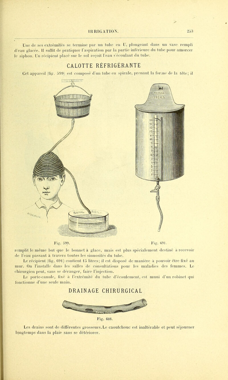 Une de ses extrémités se termine par un tube en U, plongeant ilans un vase rempli d'eau glacée. U suffit de pratiquer l'aspiration par la partie inférieure du tulie pour amorcer le siphon. Un récipieni placé sur le sol reçoit l'eau s'écoulaiit du lube. CALOTTE RÉFRIGÉRANTE Cet appareil (flg. 599) est composé d'un tube en s|nrale, prenant la forme de la tête; il Fis. 599. Fig'. 691. remplit le même but que le lionnet à glace, mais est plus spécialement destiné à recevoir de l'eau passant à travers toutes les sinuosités du tube. Le récipient (fig. 691) contient 15 litres; il est disposé de manière à pouvoir être fixé au mur. On l'installe dans les salles de consultations pour les maladies des femmes. Le chirurgien peut, sans se déranger, faire l'injection. Le porte-canule, fixé à l'extrémité du tube d'écoulement, est muni d'un robinet qui fonctionne d'une seule main. DRAINAGE CHIRURGICAL Fig. 608. Les drains sont de différentes grosseurs. Le caoutchouc est inaltérable et peut séjourner longtemps dans la plaie sans se détériorer.