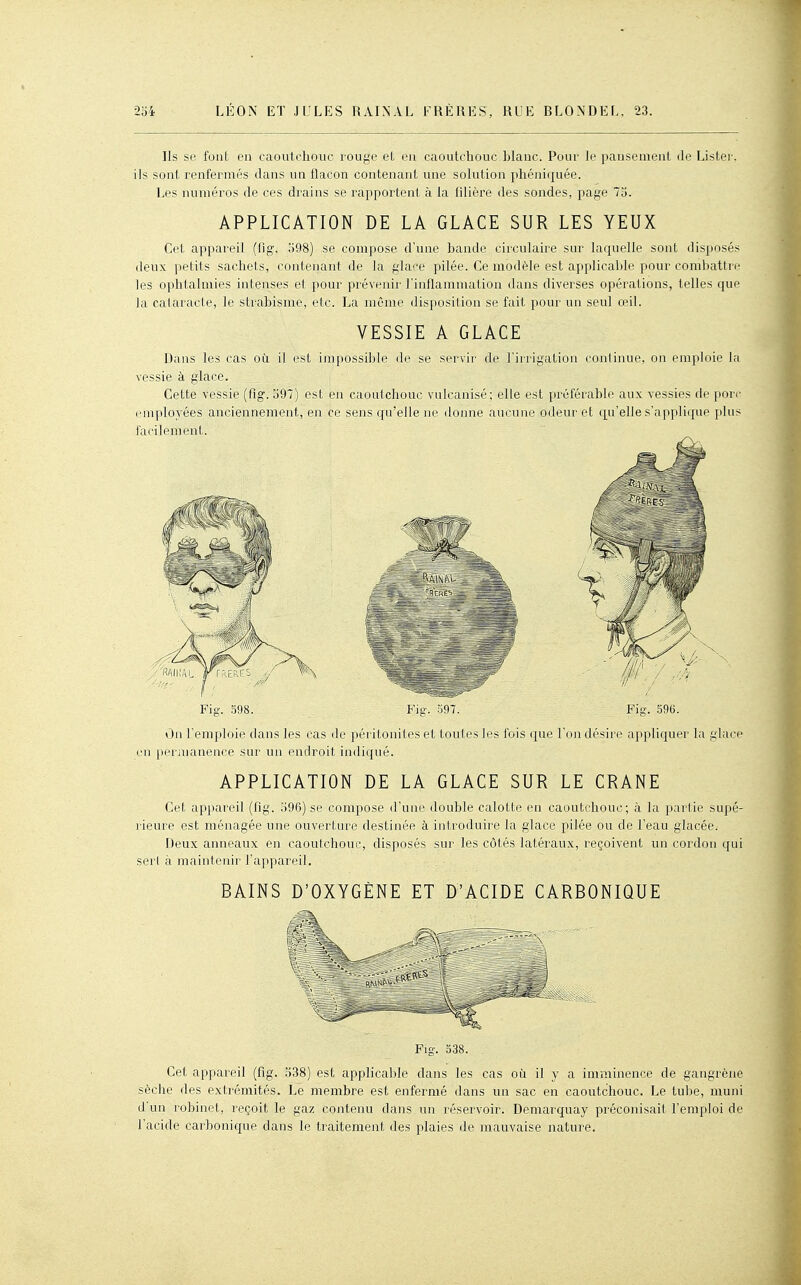 Ils se font en caoutchouc rouge et en caoutchouc blauc. Pour le pansement fie Lister, ils sont renfermés dans un flacon contenant une solution phéniquée. Les numéros de ces drains se rapportent à la fdière des sondes, page 73. APPLICATION DE LA GLACE SUR LES YEUX Cet appareil (fig\ 598) se compose d'une bande circulaire sur laquelle sont disposés deux petits sachets, contenant de la glace pilée. Ce modèle est applicable pour combattre les ophtalmies intenses et pour prévenir Finflammation dans diverses opérations, telles que la cataracte, le strabisme, etc. La même disposition se fait pour un seul œil. VESSIE A GLACE Dans les cas où il est impossible de se servii' de l'irrigation continue, on emploie la vessie à glace. Cette vessie (fig. 397) est en caoutchouc vulcanisé; elle est préférable aux vessies de porc emploj'ées anciennement, en ce sens qu'elle ne domie aucune odeur et (|uelle s'applique plus facilement. Fig. 598. Fig. 'm. Fig. 596. ihi l'emploie dans les cas de péritonites et toutes les fois que l'on désire appliquer la glace en |M^rmanence sur un endroit indiqué. APPLICATION DE LA GLACE SUR LE CRANE Cet appareil (fig. 396) se compose d'une double calotte en caoutchouc; à la partie supé- rieure est ménagée une ouverture destinée à introduire la glace pilée ou de l'eau glacée. Deux anneaux en caoutchouc, disposés sur les côtés latéraux, reçoivent un cordon qui serl à maintenir l'appareil. BAINS D'OXYGÈNE ET D'ACIDE CARBONIQUE Fig. 538. Cet appareil (fig. 538) est applicalile dans les cas où il y a imminence de gangrène sèche des extrémités. Le membre est enfermé dans un sac en caoutchouc. Le tube, muni d'un robinet, reçoit le gaz contenu dans un réservoir. Demarquay préconisait l'emploi de l'acide carbonique dans le traitement des plaies de mauvaise nature.