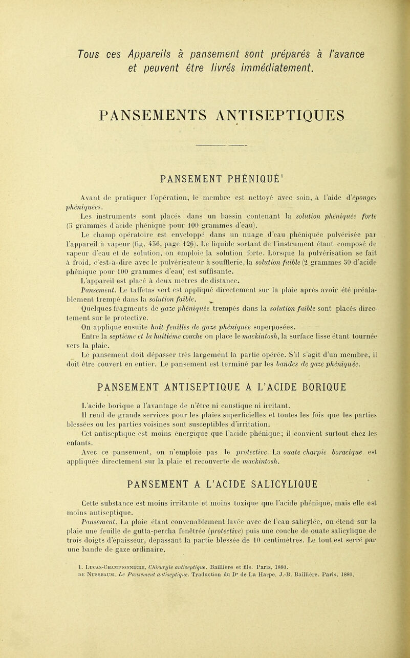 Tous ces Appareils à pansement sont préparés a l'avance et peuvent être livrés immédiatement. PANSEMENTS ANTISEPTIQUES PANSEMENT PHÉNIQUÉ' Avant de pratiquer l'opération, le membre est nettoyé avec soin, à l'aide à'éponges phéniquées. Les instruments sont placés dans un bassin contenant la solution phéniquée forte (3 grammes d'acide phénique pour 100 grammes d'eau). Le champ opératoire est enveloppé dans un nuage d'eau phéniquée pulvérisée par l'appareil à vapeur (fîg. 436, page 126). Le liquide sortant de l'instrumeot étant composé de vapeur d'eau et de solution, on emploie la solution forte. Lorsque la pulvérisation se fait à froid, c'est-à-dire avec le pulvérisateur à soufflerie, la solution faible (2 grammes 30 d'acide phénique pour 100 grammes d'eau) est suffisante. L'appareil est placé à deux mètres de distance. Pansement. Le taffetas vert est appliqué directement sur la plaie après avoir été préala- blement trempé dans la solution faible. ^ Quelques fragments de gaze phéniquée trempés dans la solution faible sont placés direc- tement sur le protective. On applique ensuite huit feuilles de gaze phéniquée superposées. Entre la septième et la huitième couche ou place le mackintosh, la surface lisse étant tournée vers la plaie. Le pansement doit dépasser très largement la partie opérée. S'il s'agit d'un membre, il doit être couvert en eni ier. Le pansement est terminé par les bandes de gaze phéniquée. PANSEMENT ANTISEPTIQUE A L'ACIDE BORIQUE L'acide borique a l'avantage de n'être ni caustique ni irritant. 11 rend de grands services pour les plaies superficielles et toutes les fois que les parties blessées ou les parties voisines sont susceptibles d'irritation. Cet antiseptique est moins énergique que l'acide phénique; il convient surtout chez les enfants. Avec ce pansement, on n'emploie pas le protective. La ouate charpie boracique est appliquée directement sur la plaie et recouverte de mackintosh. PANSEMENT A L'ACIDE SALICYLIQUE Cette substance est moins irritante et moins toxique que l'acide phénique, mais elle est moins antiseptique. Pansement. La plaie étant convenablement lavée avec de l'eau salicylée, on étend sur la plaie une feuille de gutta-percha fenctrée (protective) puis une couche de ouate salicylique de trois doigts d'épaisseur, dépassant la partie blessée de 10 centimètres. Le tout est serré par une bande de gaze ordinaire. 1. LucAS-CHAMPioNNiisRE, Chirurgie antiseptique. Baillière et fils. Paris, 1880. DE NussBAUiMt, Le Pansement antiseptique. Traduction du D'' de La Harpe. J.-B. Baillière. Paris, 1880.