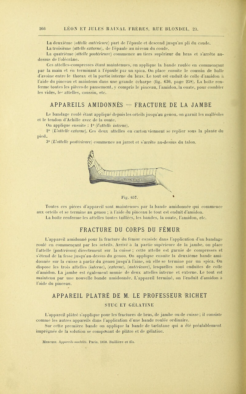 La deuxième [attelle antérieure) part de l'épaule et descend jusqu'au pli du coude. La troisième [attelle externe), de l'épaule au niveau du coude. La quatrième [attelle 'postérieure) commence au tiers supérieur du bras et s'arrête au- dessus de l'olécrâne. Ces attelles-compresses étant maintenues, on applique la bande roulée en commençant par la main et en terminant à l'épaule par un spica. On place ensuite le coussin de balle d'avoine entre le thorax et la partie interne du bras. Le tout est enduit de colle d'amidon à l'aide du pinceau et maintenu dans une grande écbarpe (fig. 636, page 258). La boîte ren- ferme toutes les pièces de pansement, y compris le pinceau, l'amidon, la ouate, pour combler les vides, le'- attelles, coussin, etc. APPAREILS AMIDONNÉS — FRACTURE DE LA JAMBE Le bandage roulé étant appliqué depuis les orteils jusqu'au genou, on garnit les malléoles et le tendon d'Achille avec de la ouate. On applique ensuite ; 1° [l'attelle interne). 2 [L'attelle externe). Ces deux attelles en carton viennent se replier sous la plante du pied. 3° [L'attelle ■postérieure) commence au jarret et s'arrête au-dessus du talon. Toutes ces pièces d'appareil sont maintenues par la bande amidonnée qui commence aux orteils et se tei-mine au genou ; h. l'aide du pinceau le tout est enduit d'amidon. La boîte renferme les attelles toutes taillées, les bandes, la ouate, l'amidon, etc. FRACTURE DU CORPS DU FÉMUR L'appareil amidonné pour la fracture du fémur consiste dans l'application d'un bandage roulé en commençant par les orteils. Arrivé h. la partie supérieure de la jambe, on place l'attelle [postérieure) directement sur la cuisse ; cette attelle est garnie de compresses et s'étend de la fesse jusqu'au-dessus du genou. On applique ensuite la deuxième bande ami- donnée sur la cuisse à partir du genou jusqu'à l'aine, où elle se termine par un spica. On dispose les trois attelles [interne), [externe), [antérieure), lesquelles sont enduites de colle d'amidon. La jambe est également munie de deux attelles interne et externe. Le tout est maintenu par une nouvelle bande amidonnée. L'appareil terminé, on l'enduit d'amidon à l'aide du pinceau. APPAREIL PLÂTRÉ DE M. LE PROFESSEUR RICHET STUC ET GÉLATINE L'appareil plâtré s'applique pour les fi'actures de bras, de jambe ou de cuisse ; il consiste comme les autres appareils dans l'application d'une bande roulée ordinaire. Sur cette première bande on applique la bande de tarlatane qui a été préalablement imprégnée de la solution se composant de plâtre et de gélatine. Merchie, Appareils modelés. Paris, 1858. Baillière et fils.