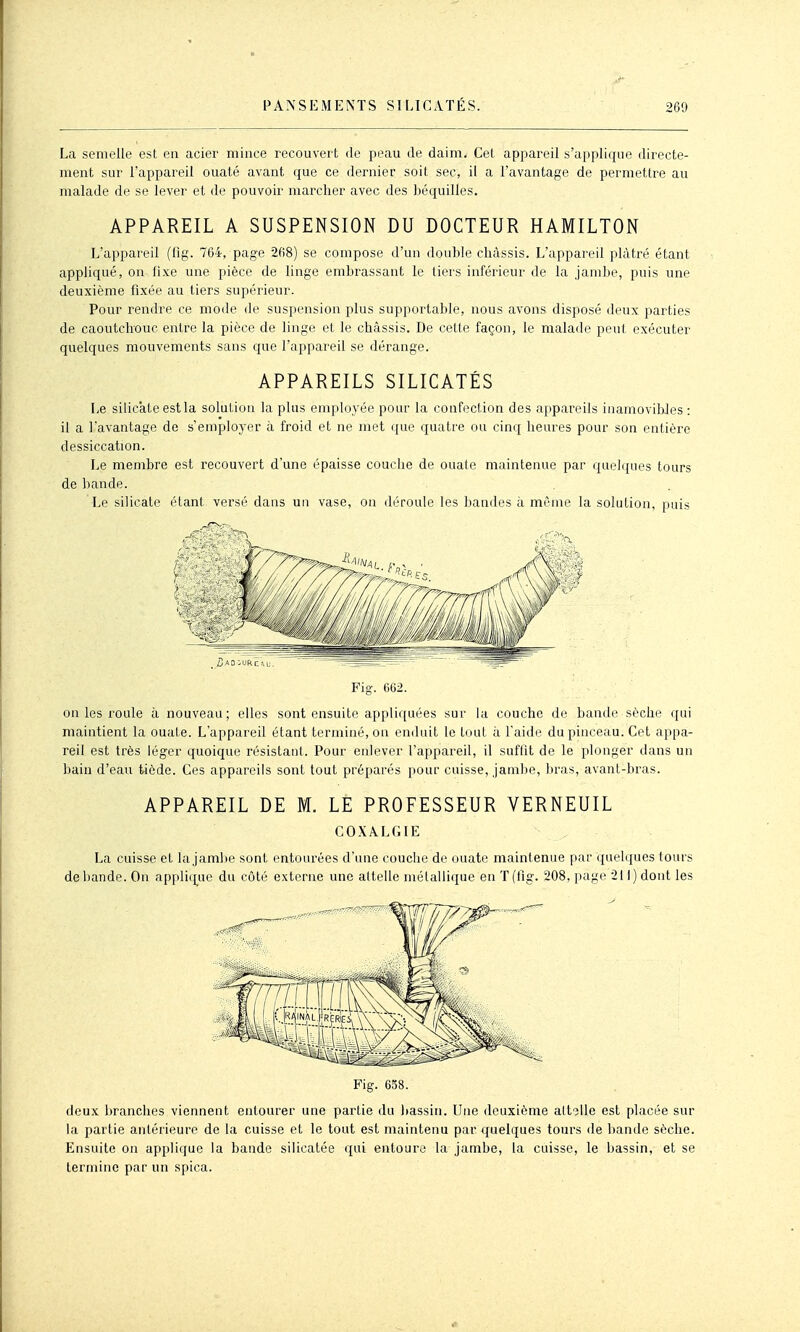 La semelle est en acier mince recouvert de peau de daim. Cet appareil s'applique directe- ment sur l'appareil ouaté avant que ce dernier soit sec, il a l'avantage de permettre au malade de se lever et de pouvoir marcher avec des béquilles. APPAREIL A SUSPENSION DU DOCTEUR HAMILTON L'appareil (iîg. 764, page 268) se compose d'un double châssis. L'appareil plâtré étant appliqué, on fixe une pièce de linge embrassant le tiers inférieur de la jambe, puis une deuxième fixée au tiers supérieur. Pour rendre ce mode de suspension plus supportable, nous avons disposé deux parties de caoutchouc entre la pièce de linge et le châssis. De cette façon, le malade peut exécuter quelques mouvements sans que l'appareil se dérange. APPAREILS SILICATES Le silicate est la solution la plus employée pour la confection des appareils inamovibles : il a l'avantage de s'employer à froid et ne met que quatre ou cinq heures pour son entière dessiccation. Le membre est recouvert d'une épaisse couche de ouale maintenue par quelques tours de bande. Le silicate étant versé dans un vase, on déroule les bandes à même la solution, puis _ iÎAO^URcsu. Fig. 662. on les roule à nouveau; elles sont ensuite appliquées sur la couche de bande sèche qui maintient la ouate. L'appareil étant terminé, on enduit le tout à l'aide du pinceau. Cet appa- reil est très léger quoique résistant. Pour enlever l'appareil, il suffit de le plonger dans un bain d'eau tiède. Ces appareils sont tout préparés pour cuisse, jambe, bras, avant-bras. APPAREIL DE M. LE PROFESSEUR VERNEUIL COXALGIE La cuisse et la jambe sont entourées d'une couche de ouate maintenue par qnebjues tours débande. On applicj^ue du côté externe une attelle métallique en T(fig. 208, page 211) dont les Fig. 658. deux branches viennent entourer une partie du bassin. Une deuxième attelle est placée sur la partie antérieure de la cuisse et le tout est maintenu par quelques tours de bande sèche. Ensuite on applique la bande silicatée qui entoure la jambe, la cuisse, le bassin, et se termine par un spica.