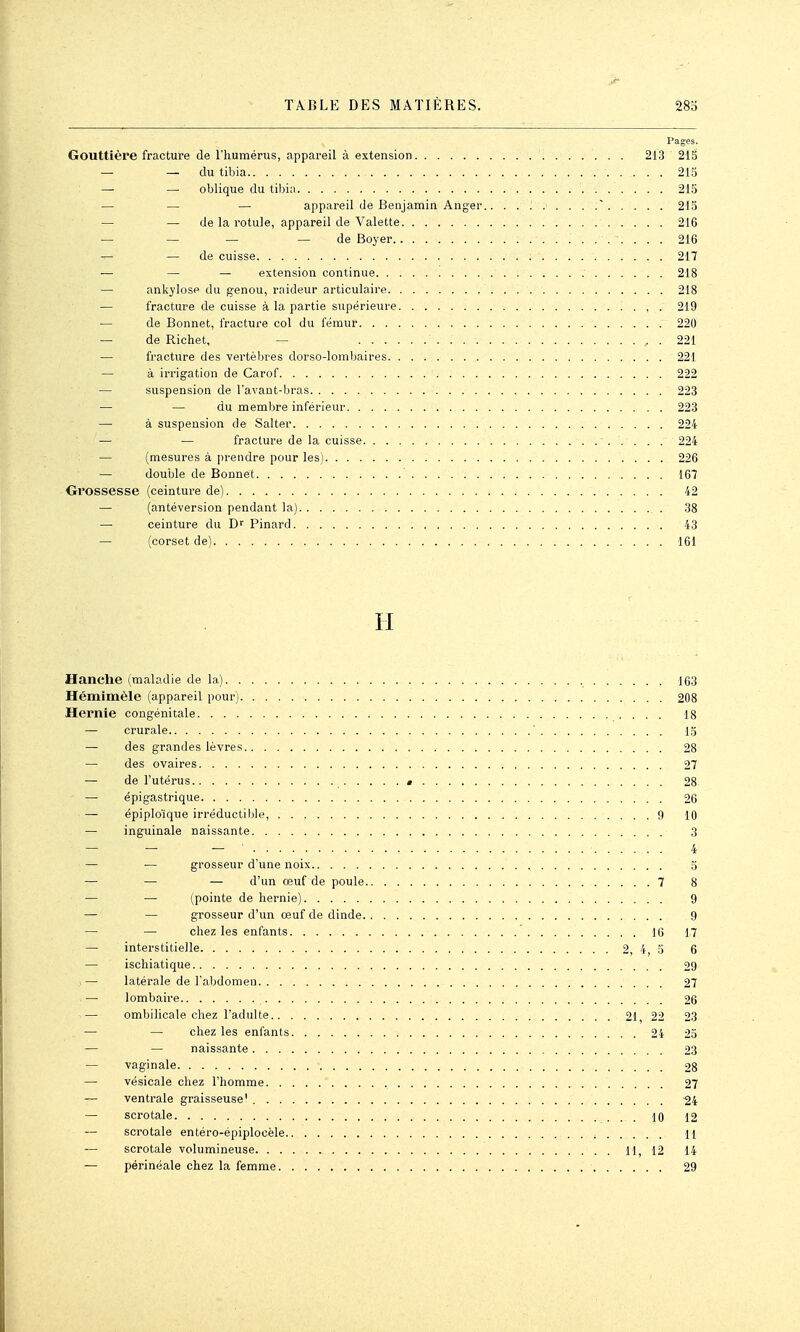 Pages. Gouttière fracture de l'humérus, appareil à extension 213 215 — — du tibia 213 — — oblique du tibia 215 — ■— — appareil de Eenjamin Anger.. 215 — — de la rotule, appareil de Valette 216 — — — — de Boyer 216 — de cuisse 217 — — — extension continue 218 — ankylosp du genou, raideur articulaire 218 — fracture de cuisse à la partie supérieure , . 219 — de Bonnet, fracture col du fémur 220 — de Richet, — , . 221 — fracture des vertèbres dorso-lombaires 221 — à irrigation de Carof 222 — suspension de l'avaut-bras 223 — — du membre inférieur 223 — à suspension de Salter 224 — — fracture de la cuisse - 224 — (mesures à prendre pour les) 226 — double de Bonnet 167 Grossesse (ceinture de) 42 — (antéversion pendant la) _ . 38 — ceinture du Pinard 43 — (corset de) 161 H Hanche (maladie de la) 163 Hémimèle (appareil pour) 208 Hernie congénitale 18 — crurale  13 — des grandes lèvre.s 28 — des ovaires 27 — de l'utérus « 28 — épigastrique 26 — épiplo'ique irréductible, 9 IQ — inguinale naissante 3 — — — 4 — — grosseur d'une noix 5 — — — d'un œuf de poule 7 8 — — (pointe de hernie) 9 — — grosseur d'un œuf de dinde 9 — — chez les entants 10 17 — interstitielle 2, 4, 3 6 — ischiatique 29 — latérale de l'abdomen 27 — lombaire 26 — ombilicale chez l'adulte 21, 22 23 — — chez les enfants 24 25 — — naissante 23 — vaginale 28 — vésicale chez l'homme 27 — ventrale graisseuse' 24 — scrotale 10 12 — scrotale entéro-épiplocèle H — scrotale volumineuse 11, 12 14 — périnéale chez la femme 29