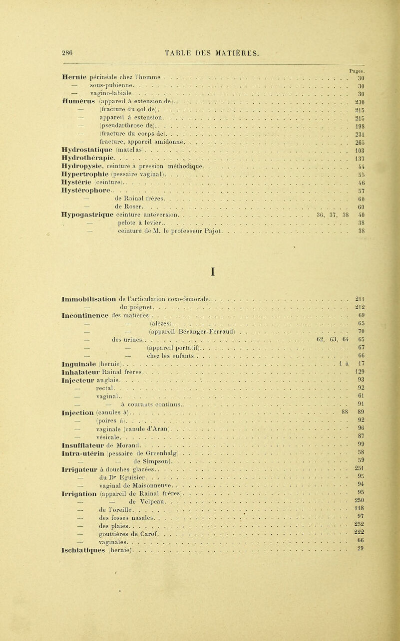 Pages. Hernie périnéale chez l'homme 30 — sous-pubienne 30 — vagino-labiale 30 Humérus (appareil à extension de) 230 — (fracture du col de) 215 — appareil à extension 215 — (pseudarthrose de) 198 — (fracture du corps de) 231 — fracture, appareil amidonné 265 Hydrostatique (matelasi 103 Hydrothérapie 137 Hydropysie, ceinture à pression méthodique 44 Hypertrophie (pessaire vaginal) 55 Hystérie (ceinture) 46 Hystérophore , 57 — de Rainai frères 60 — de Roser 60 Hypogastrique ceinture antéversion 36, 37, 38 40 — pelote à levier 38 — ceinture de M. le professeur Pajot ■ 38 I Immobilisation de l'articulation coxo-fémorale 211 — du poignet 212 Incontinence des matières 69 — — (alèzes) 65 — — (appareil Béranger-Ferraud) 70 — des urines 62, 63, 64 65 — — (appareil portatif) 67 — — chez les enfants 66 Inguinale (hernie) là 17 Inhalateur Rainai frères 129 Injecteur anglais 93 — rectal — vaginal — — à courants continus. Injection (canules à) — (poires ài — vaginale (canule d'Aran). . — vésicale Insufflateur de Morand Intra-utérin (pessaire de Greenhalg) — — de Simpson). . Irrigateur à douches glacées — du Dr Eguisier — vaginal de Maisonneuve. . Irrigation (appareil de Rainai frères) — — de Velpeau. . . — de l'oreille — des fosses nasales — des plaies — gouttières de Carof. . . . — vaginales Ischiatiques (hernie) . . 61 . 91 88 89 . . 92 . ■ 96 . . 87 . . 99 , . 58 . 59 , . 251 , . 95 . 94 , . 95 . 250. . 118 . 97 . 252 . 222 . 66 . 29 f