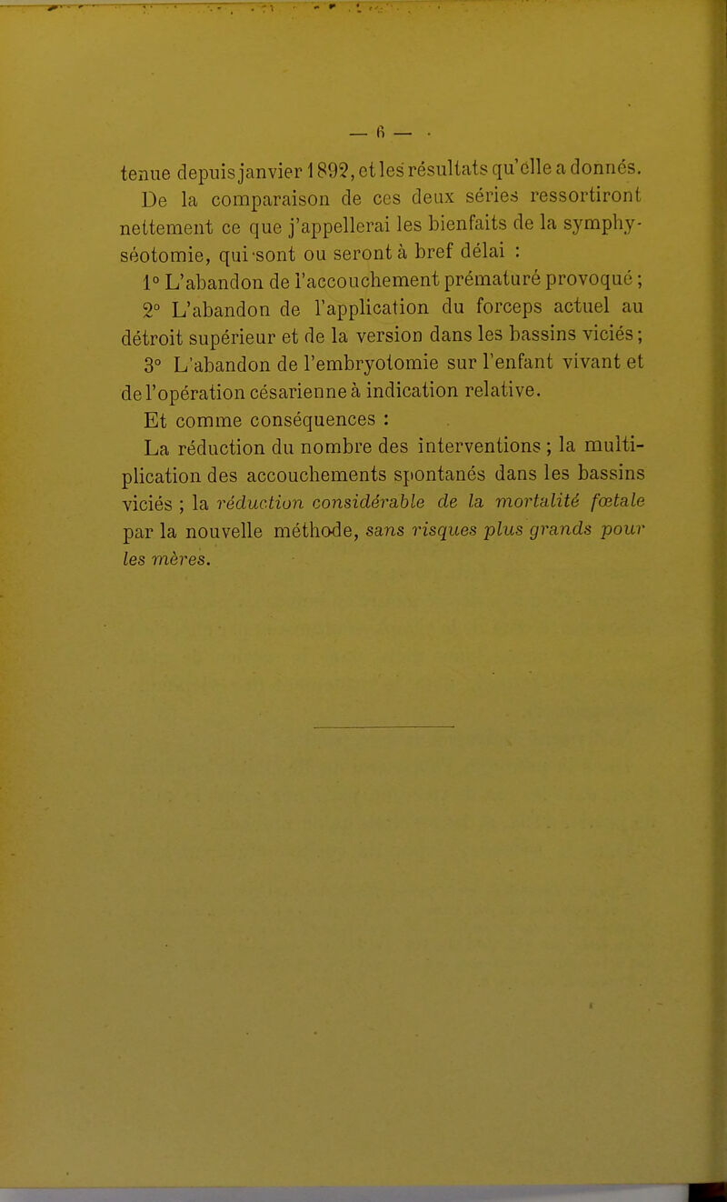 tenue depuis janvier 1895, etles résultats qu'elle a donnés. De la comparaison de ces deux séries ressortiront nettement ce que j'appellerai les bienfaits de la symphy- séotomie, qui-sont ou seront à bref délai : 1° L'abandon de l'accouchement prématuré provoqué ; 2° L'abandon de l'application du forceps actuel au détroit supérieur et de la version dans les bassins viciés ; 3° L'abandon de l'embryotomie sur l'enfant vivant et de l'opération césarienne à indication relative. Et comme conséquences : La réduction du nombre des interventions ; la multi- plication des accouchements spontanés dans les bassins viciés ; la réduction considévcible de la. mortalité fœtale par la nouvelle méthode, sans risques plus grands pour les mères.