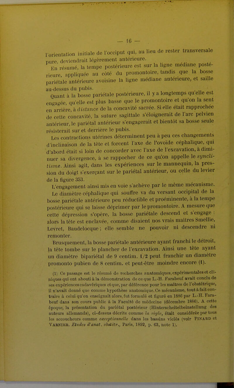 l'orientation initiale de l'occiput qui. au lieu de rester transversale Dure deviendrait légèrement antérieure. Fn résumé, la tempe postériem-e est sur la ligne médiane posté- rieure appliquée au côté, du promontoire, tandis que la bosse pariétale antérieure avoisine la ligne médiane antérieure, et saille au-dessus du pubis. , „ ^ Quant à la bosse pariétale postérieure, il y a longtemps quelle est en-a-ée quelle est plus basse que le promontoire et qu'on la sent en Vrière, à disfance de la concavité sacrée. Si elle était rapprochée de cette concavité, la suture sagittale s'éloignerait de l'arc pelvien antérieur, le pariétal antérieur s'engagerait et bientôt sa bosse seule résisterait sur et derrière le pubis. Les contractions utérines déterminent peu à peu ces changements d'inclinaison de la tête et forcent l'axe de l'ovoïde céphalique, qui d'abord était si loin de concorder avec l'axe de l'excavation, à dimi- nuer sa divergence, à se rappocher de ce quion appelle le syncli- tisme. Ainsi agit, dans les expériences sur le mannequin, la pres- sion du doigt s'exerçant sur le pariétal antérieur, ou celle du levier de la figure 353. L'engagement ainsi mis en voie s'achève par le même mécanisme. Le diamètre céphalique qui souffre va du versant occipital de la bosse pariétale antérieure peu réductible et proéminente, à la tempe postérieure qui se laisse déprimer par le promontoire. A mesure que cette dépression s'opère, la bosse pariétale descend et s'engage : alors la tète est enclavée, comme disaient nos vrais maîtres Smellie, Levret, Baudelocque ; elle semble ne pouvoir ni descendre ni remonter. Brusquement, la bosse pariétale antérieure ayant franchi le détroit, la tête tombe sur le plancher de l'excavation. Ainsi une tête ayant un diamètre bipariétal de 9 centim. 1/2 peut franchir un diamètre promonto pubien de 8 centim. et peut-être moindre encore (1). (1) Ce passage est le résumé de recherches nnatomique8,expérimenialeset cli- niques qui ont abouti à la démonstration de ce que L.-H. Earabeuf avait conclu de ses expériences cadavériques et que, par déférence pour les maîtres de l'obstétrique, il n'avait donné que comme hypothèse anatomique. Ce mécanisme, tout à. fait con- traire à celui qu'on enseignait alors, fut formulé et figuré en 188G par L.-H. Fara- beuf dans son cours public à la Faculté de médecine (décembre 1886). A cette époque, la présentation du pariétal postérieur (Hinterscheitelbeinstellung des auteurs allemands), ci-dessus décrite comme la règle, était considérée par tous les accoucheurs comme exceptionnelle dans les bassins viciés (voir Pinard et Vabniee. Etudes d'anat. oistitr., Paris, 1892, p. 63, note 1).