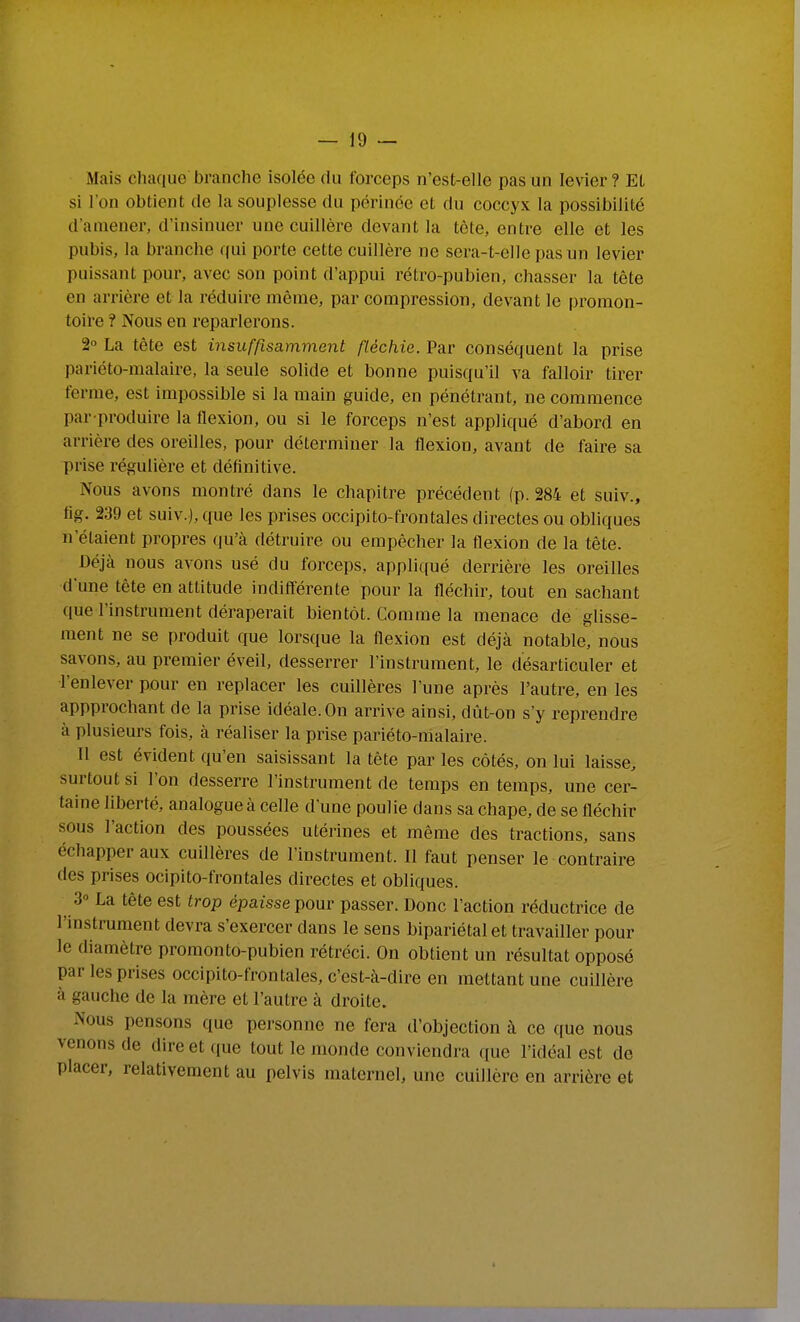 Mais chaque branche isolée du forceps n'est-elle pas un levier? EL si l'on obtient de la souplesse du périnée et du coccyx la possibilité d'amener, d'insinuer une cuillère devant la tète, entre elle et les pubis, la branche qui porte cette cuillère ne sera-t-elle pas un levier puissant pour, avec son point d'appui rétro-pubien, chasser la tête en arrière et la réduire même, par compression, devant le promon- toire ? Nous en reparlerons. 2 La tète est insuffisamment fléchie. Par conséquent la prise pariéto-malaire, la seule solide et bonne puisqu'il va falloir tirer ferme, est impossible si la main guide, en pénétrant, ne commence par-produire la flexion, ou si le forceps n'est appliqué d'abord en arrière des oreilles, pour déterminer la flexion, avant de faire sa prise régulière et définitive. Nous avons montré dans le chapitre précédent (p. 284 et suiv., flg. 239 et suiv.), que les prises occipito-frontales directes ou obliques n'étaient propres qu'à détruire ou empêcher la flexion de la tête. Déjà nous avons usé du forceps, appliqué derrière les oreilles d'une tète en attitude indifférente pour la fléchir, tout en sachant que l'instrument déraperait bientôt. Comme la menace de glisse- ment ne se produit que lors(iue la flexion est déjà notable, nous savons, au premier éveil, desserrer l'instrument, le désarticuler et l'enlever pour en replacer les cuillères l'une après l'autre, en les appprochant de la prise idéale. On arrive ainsi, dùt-on s'y reprendre à plusieurs fois, à réaliser la prise pariéto-malaire. Il est évident qu'en saisissant la tète par les côtés, on lui laisse, surtout si l'on desserre l'instrument de temps en temps, une cer- taine liberté, analogue à celle d'une poulie dans sa chape, de se fléchir sous l'action des poussées utérines et même des tractions, sans échapper aux cuillères de l'instrument. Il faut penser le contraire des prises ocipito-frontales directes et obliques. 3» La tête est trop épaisse pour passer. Donc l'action réductrice de l'instrument devra s'exercer dans le sens bipariétalet travailler pour le diamètre promonto-pubien rétréci. On obtient un résultat opposé par les prises occipito-frontales, c'est-à-dire en mettant une cuillère à gauche de la mère et l'autre à droite. Nous pensons que personne ne fera d'objection à ce ((ue nous venons de direct que tout le monde conviendra que l'idéal est de placer, relativement au pelvis maternel, une cuillère en arrière et