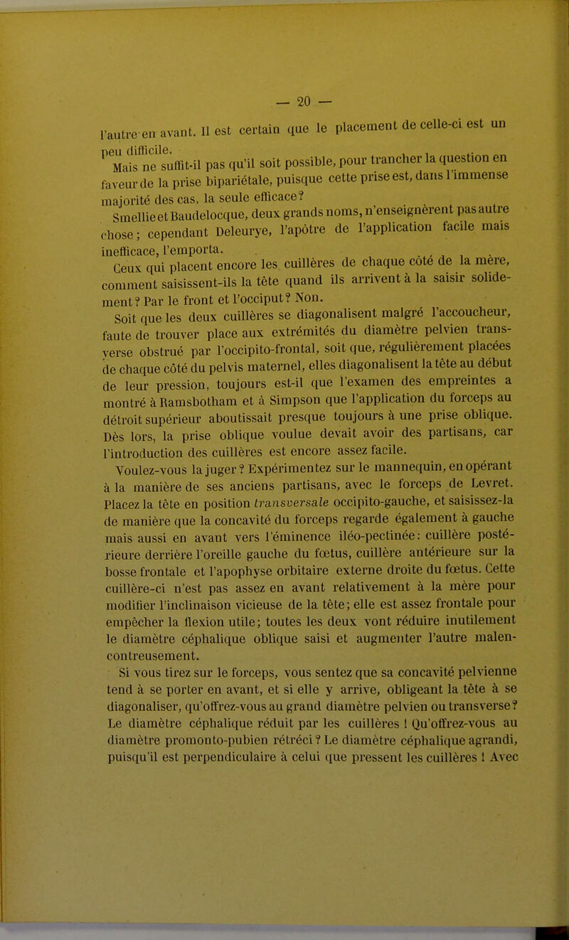 l'autre en avant. Il est certain que le placement de celle-ci est un neu difficile. Mais ne suttit-il pas qu'il soit possible, pour trancher la question en faveur de la prise bipariétale, puisque cette prise est, dans l'immense majorité des cas, la seule efficace? SmellieetBaudelocque. deux grands noms, n'enseignèrent pas autre chose ; cependant Deleurye. l'apôtre de l'application facile mais inefficace, l'emporta. . , ^ , . Ceux qui placent encore les cuillères de chaque cote de la mère, comment saisissent-ils la tête quand ils arrivent à la saisir solide- ment? Par le front et l'occiput? Non. Soit que les deux cuillères se diagonalisent malgré l'accoucheur, faute de trouver place aux extrémités du diamètre pelvien trans- yerse obstrué par l'occipito-frontal, soit que, régulièrement placées de chaque côté du pelvis maternel, elles diagonalisent la tête au début de leur pression, toujours est-il que l'examen des empreintes a montré à Ramsbotham et à Simpson que l'application du forceps au détroit supérieur aboutissait presque toujours à une prise oblique. Dès lors, la prise oblique voulue devait avoir des partisans, car l'introduction des cuillères est encore assez facile. Voulez-vous la juger? Expérimentez sur le mannequin, en opérant à la manière de ses anciens partisans, avec le forceps de Levret. Placez la tête en position transversale occipito-gauche, et saisissez-la de manière que la concavité du forceps regarde également à gauche mais aussi en avant vers l'éminence iléo-pectinée : cuillère posté- rieure derrière l'oreille gauche du fœtus, cuillère antérieure sur la bosse frontale et l'apophyse orbitaire externe droite du fœtus. Cette cuillère-ci n'est pas assez en avant relativement à la mère pour modifier l'inclinaison vicieuse de la tête ; elle est assez frontale pour empêcher la flexion utile; toutes les deux vont réduire inutilement le diamètre céphalique oblique saisi et augmenter l'autre malen- contreusement. Si vous tii'ez sur le forceps, vous sentez que sa concavité pelvienne tend à se porter en avant, et si elle y arrive, obligeant la tête à se diagonaliser, qu'offrez-vous au grand diamètre pelvien ou transverse? Le diamètre céphalique réduit par les cuillères ! Qu'offrez-vous au diamètre promonto-pubien rétréci? Le diamètre céphalique agrandi, puisqu'il est perpendiculaire à celui que pressent les cuillères 1 Avec